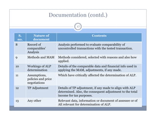 Documentation (contd.)
17
S.
no.

Nature of
document

Contents

8

Record of
comparables’
Analysis

Analysis performed to evaluate comparability of
uncontrolled transactions with the tested transaction.

9

Methods and MAM

Methods considered, selected with reasons and also how
applied.

10

Workings of ALP
determination

Details of the comparable data and financial info used in
applying the MAM, adjustments, if any made.

11

Assumptions,
policies and price
negotiations

Which have critically affected the determination of ALP.

12

TP Adjustment

Details of TP adjustment, if any made to align with ALP
determined. Also, the consequent adjustment to the total
income for tax purposes.

13

Any other

Relevant data, information or document of assessee or of
AE relevant for determination of ALP.

 
