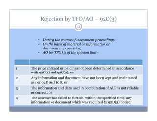 Rejection by TPO/AO – 92C(3)
22

• During the course of assessment proceedings,
• On the basis of material or information or
document in possession,
• AO (or TPO) is of the opinion that -

1

The price charged or paid has not been determined in accordance
with 92C(1) and 92C(2); or

2

Any information and document have not been kept and maintained
as per 92D and 10D; or

3

The information and data used in computation of ALP is not reliable
or correct; or

4

The assessee has failed to furnish, within the specified time, any
information or document which was required by 92D(3) notice.

 