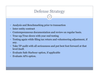 Defense Strategy
27

Analysis and Benchmarking prior to transaction
Inter entity contract
Contemporaneous documentation and review on regular basis.
True-up/True-down with year end testing
Testing again while filing tax return and volunteering adjustment, if
any.
Take TP audit with all seriousness and put best foot forward at that
level itself.
Evaluate Safe Harbour option, if applicable
Evaluate APA option.

 