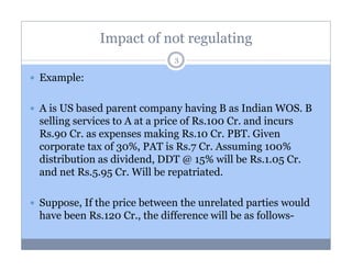 Impact of not regulating
3

Example:
A is US based parent company having B as Indian WOS. B
selling services to A at a price of Rs.100 Cr. and incurs
Rs.90 Cr. as expenses making Rs.10 Cr. PBT. Given
corporate tax of 30%, PAT is Rs.7 Cr. Assuming 100%
distribution as dividend, DDT @ 15% will be Rs.1.05 Cr.
and net Rs.5.95 Cr. Will be repatriated.
Suppose, If the price between the unrelated parties would
have been Rs.120 Cr., the difference will be as follows-

 