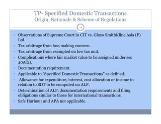 TP- Specified Domestic Transactions
Origin, Rationale & Scheme of Regulations
9

Observations of Supreme Court in CIT vs. Glaxo SmithKline Asia (P)
Ltd.
Tax arbitrage from loss making concern.
Tax arbitrage from exempted on low tax unit.
Complications where fair market value to be assigned under sec
40A(2).
Documentation requirement.
Applicable to “Specified Domestic Transactions” as defined.
Allowance for expenditure, interest, cost allocation or income in
relation to SDT to be computed on ALP.
Determination of ALP, documentation requirements and filing
obligations similar to those for international transactions.
Safe Harbour and APA not applicable.

 
