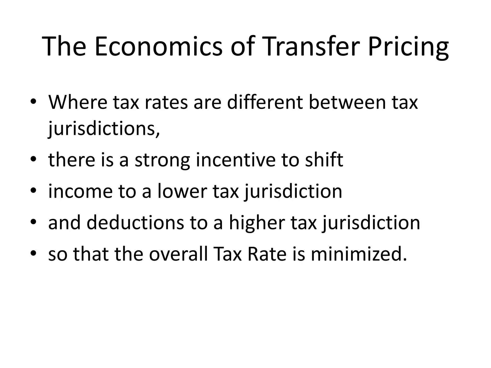 The Economics of Transfer Pricing
• Where tax rates are different between tax
jurisdictions,
• there is a strong incentive to shift
• income to a lower tax jurisdiction
• and deductions to a higher tax jurisdiction
• so that the overall Tax Rate is minimized.
 