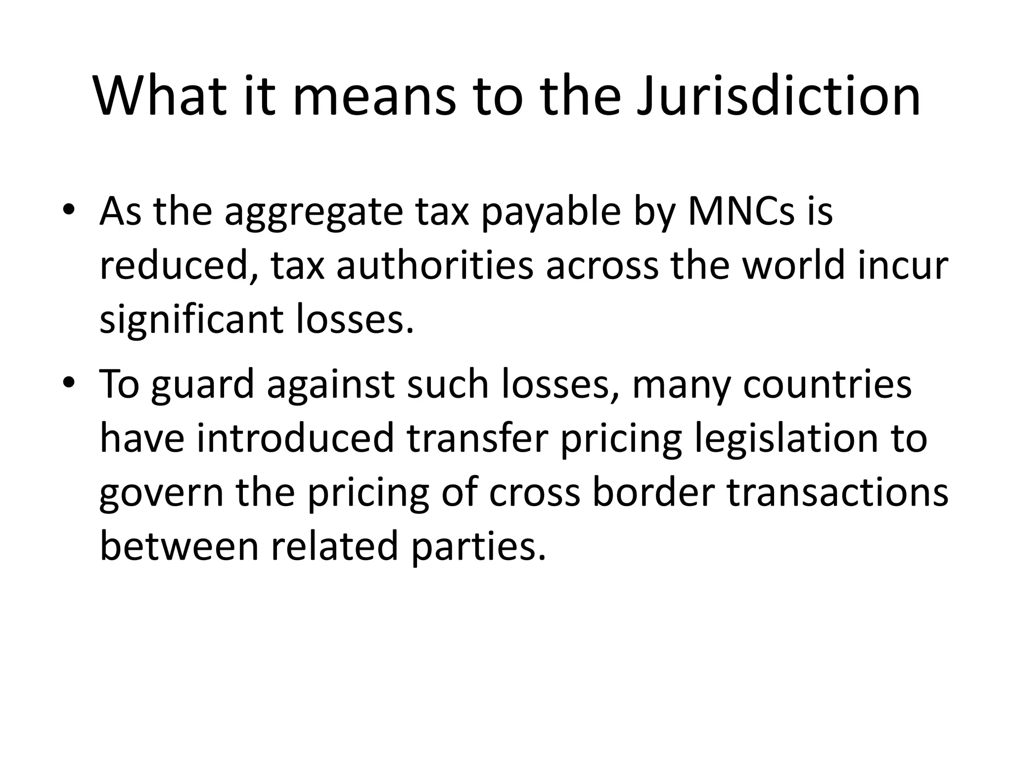 What it means to the Jurisdiction
• As the aggregate tax payable by MNCs is
reduced, tax authorities across the world incur
significant losses.
• To guard against such losses, many countries
have introduced transfer pricing legislation to
govern the pricing of cross border transactions
between related parties.
 