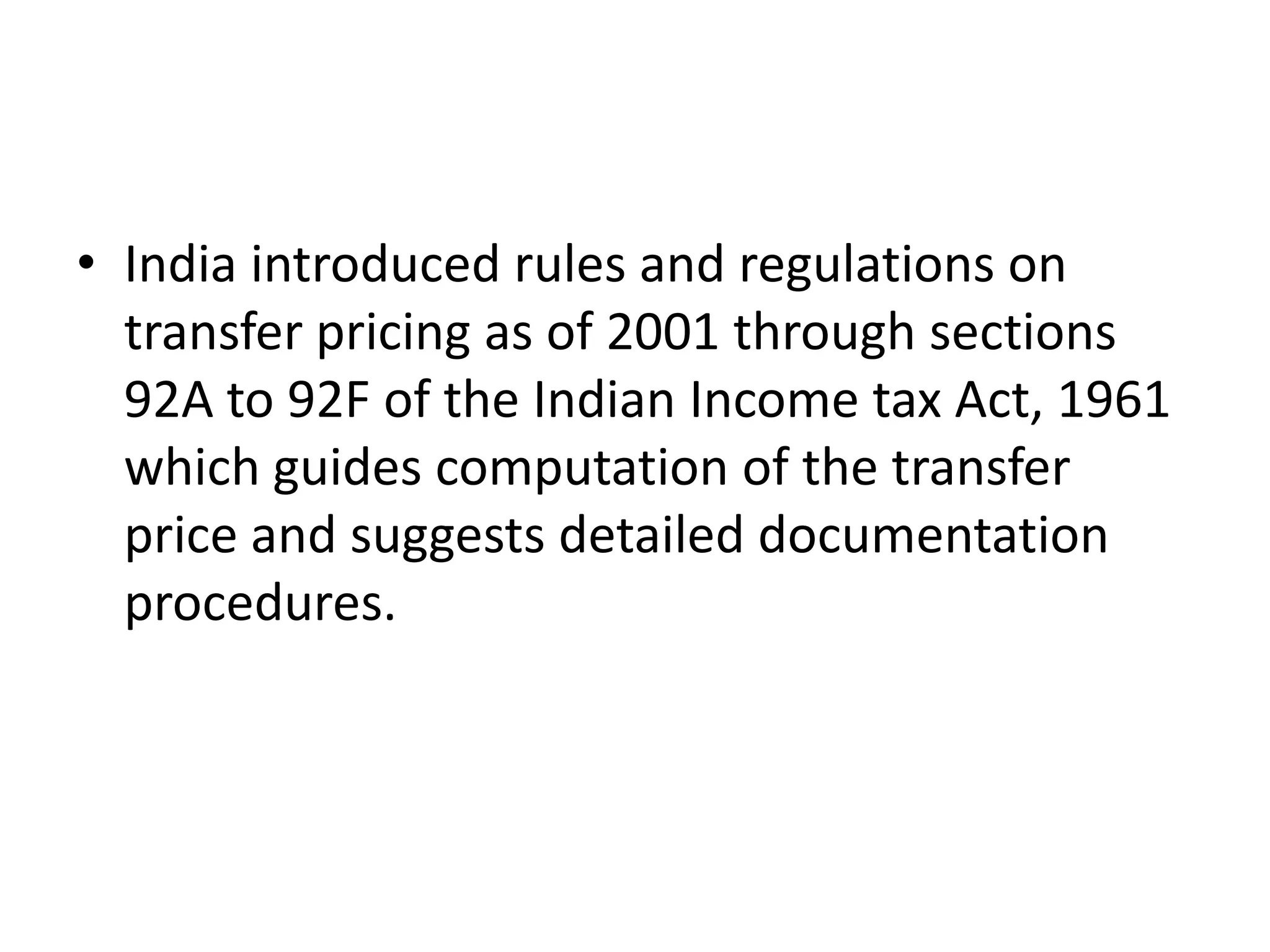 • India introduced rules and regulations on
transfer pricing as of 2001 through sections
92A to 92F of the Indian Income tax Act, 1961
which guides computation of the transfer
price and suggests detailed documentation
procedures.
 