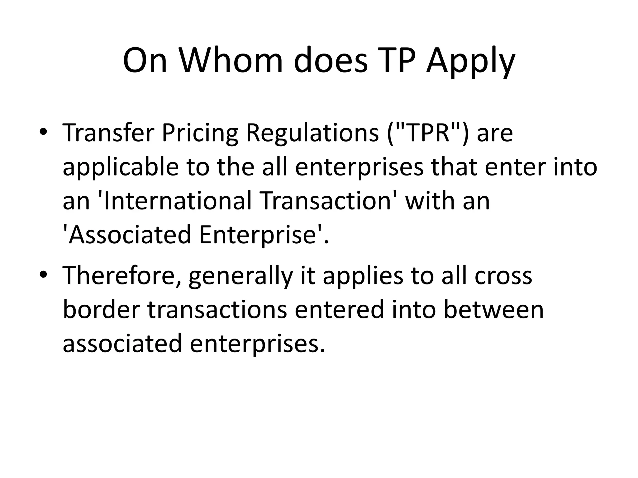 On Whom does TP Apply
• Transfer Pricing Regulations ("TPR") are
applicable to the all enterprises that enter into
an 'International Transaction' with an
'Associated Enterprise'.
• Therefore, generally it applies to all cross
border transactions entered into between
associated enterprises.
 