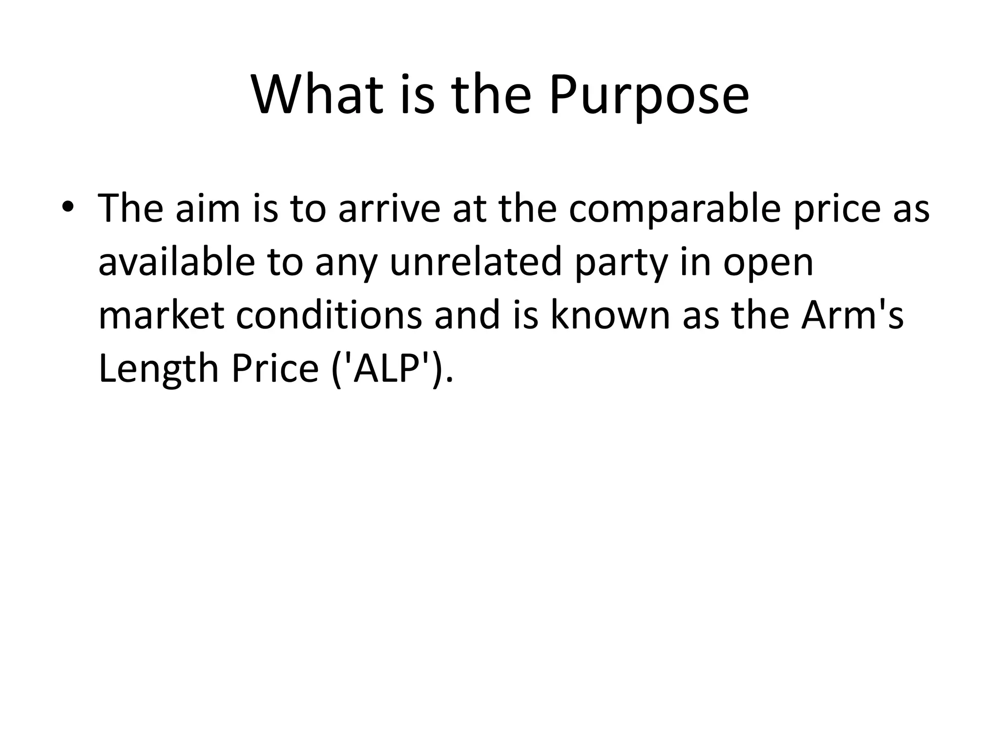 What is the Purpose
• The aim is to arrive at the comparable price as
available to any unrelated party in open
market conditions and is known as the Arm's
Length Price ('ALP').
 