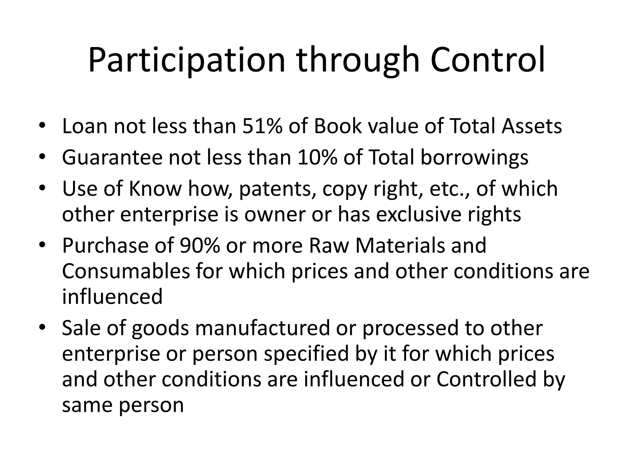 Participation through Control
• Loan not less than 51% of Book value of Total Assets
• Guarantee not less than 10% of Total borrowings
• Use of Know how, patents, copy right, etc., of which
other enterprise is owner or has exclusive rights
• Purchase of 90% or more Raw Materials and
Consumables for which prices and other conditions are
influenced
• Sale of goods manufactured or processed to other
enterprise or person specified by it for which prices
and other conditions are influenced or Controlled by
same person
 