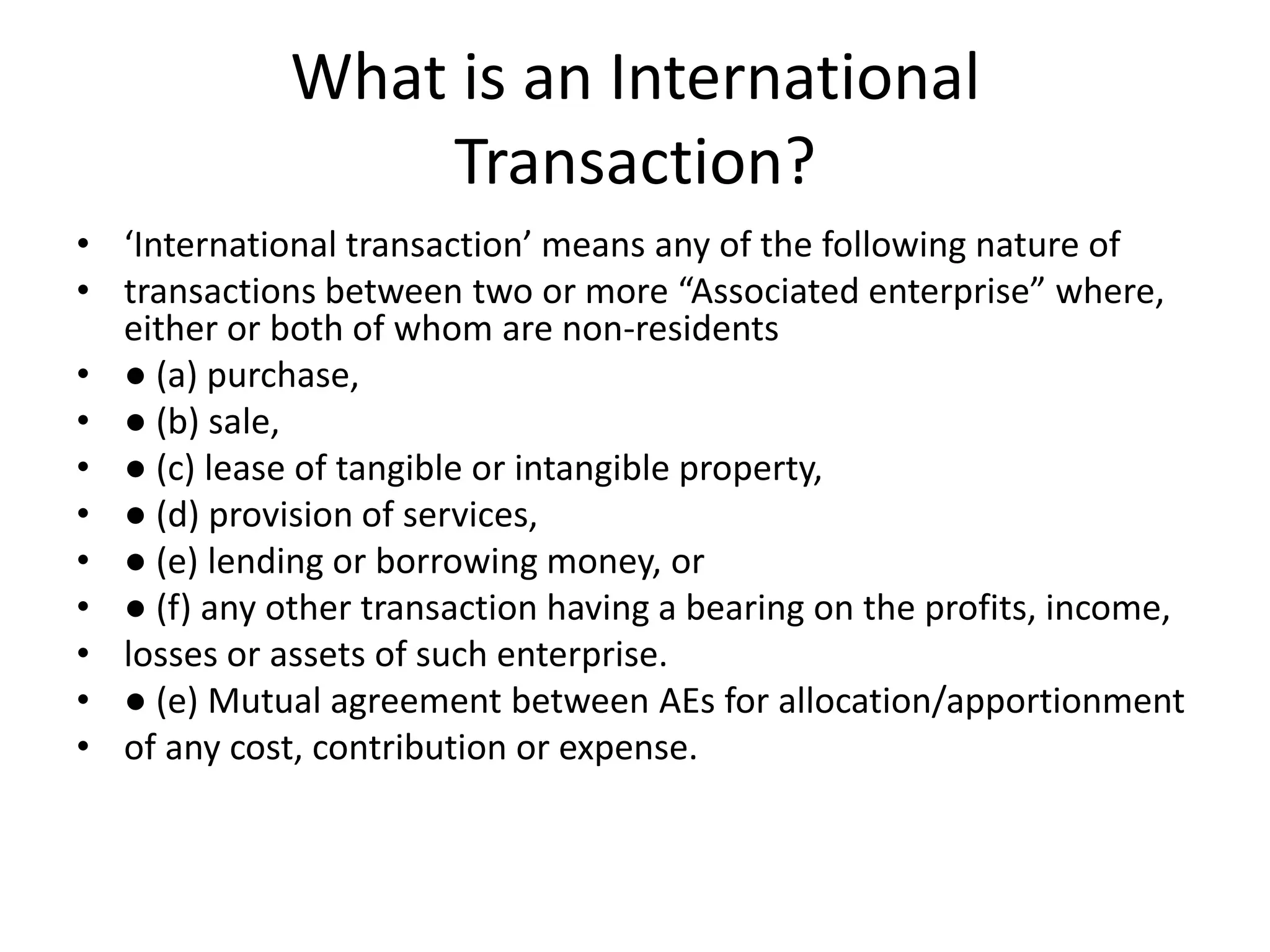 What is an International
Transaction?
• ‘International transaction’ means any of the following nature of
• transactions between two or more “Associated enterprise” where,
either or both of whom are non-residents
• ● (a) purchase,
• ● (b) sale,
• ● (c) lease of tangible or intangible property,
• ● (d) provision of services,
• ● (e) lending or borrowing money, or
• ● (f) any other transaction having a bearing on the profits, income,
• losses or assets of such enterprise.
• ● (e) Mutual agreement between AEs for allocation/apportionment
• of any cost, contribution or expense.
 