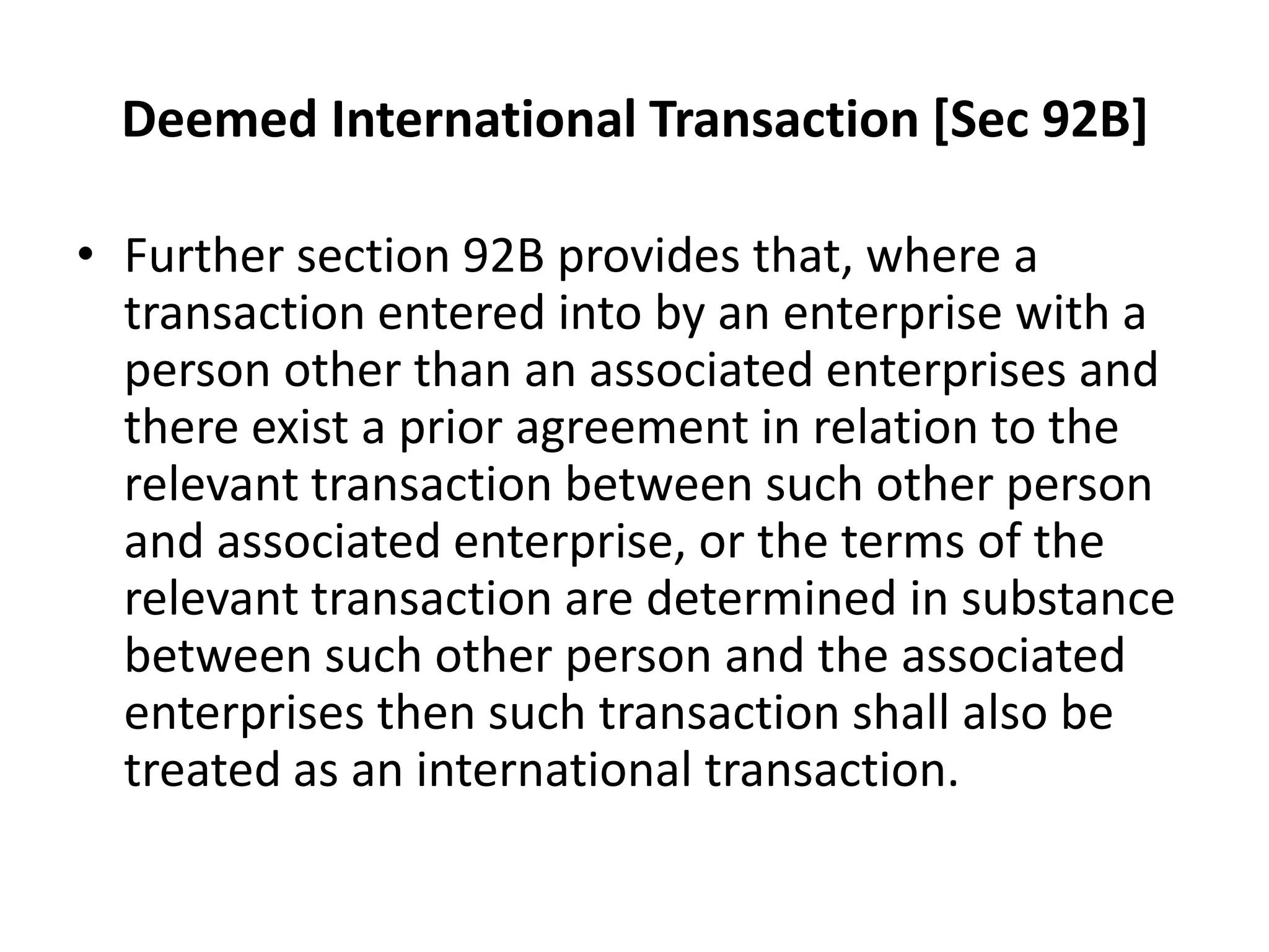 Deemed International Transaction [Sec 92B]
• Further section 92B provides that, where a
transaction entered into by an enterprise with a
person other than an associated enterprises and
there exist a prior agreement in relation to the
relevant transaction between such other person
and associated enterprise, or the terms of the
relevant transaction are determined in substance
between such other person and the associated
enterprises then such transaction shall also be
treated as an international transaction.
 