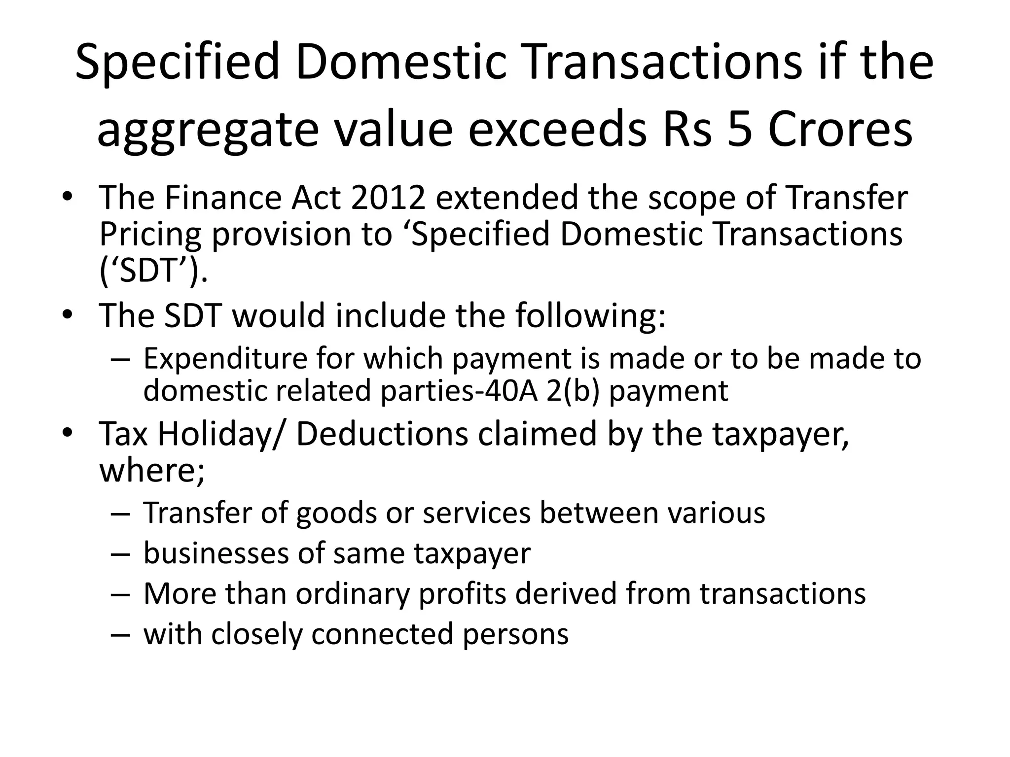 Specified Domestic Transactions if the
aggregate value exceeds Rs 5 Crores
• The Finance Act 2012 extended the scope of Transfer
Pricing provision to ‘Specified Domestic Transactions
(‘SDT’).
• The SDT would include the following:
– Expenditure for which payment is made or to be made to
domestic related parties-40A 2(b) payment
• Tax Holiday/ Deductions claimed by the taxpayer,
where;
– Transfer of goods or services between various
– businesses of same taxpayer
– More than ordinary profits derived from transactions
– with closely connected persons
 