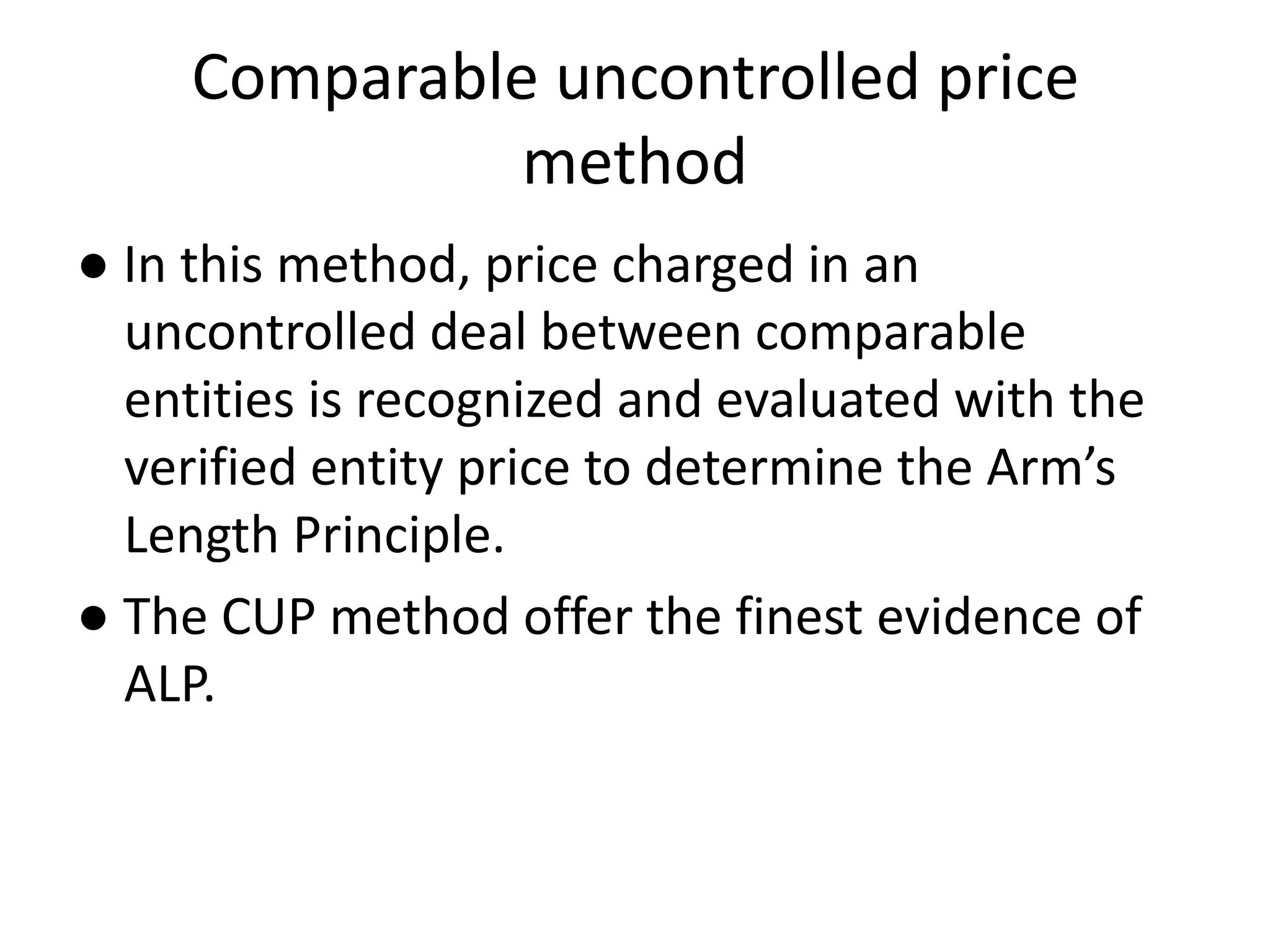 Comparable uncontrolled price
method
● In this method, price charged in an
uncontrolled deal between comparable
entities is recognized and evaluated with the
verified entity price to determine the Arm’s
Length Principle.
● The CUP method offer the finest evidence of
ALP.
 
