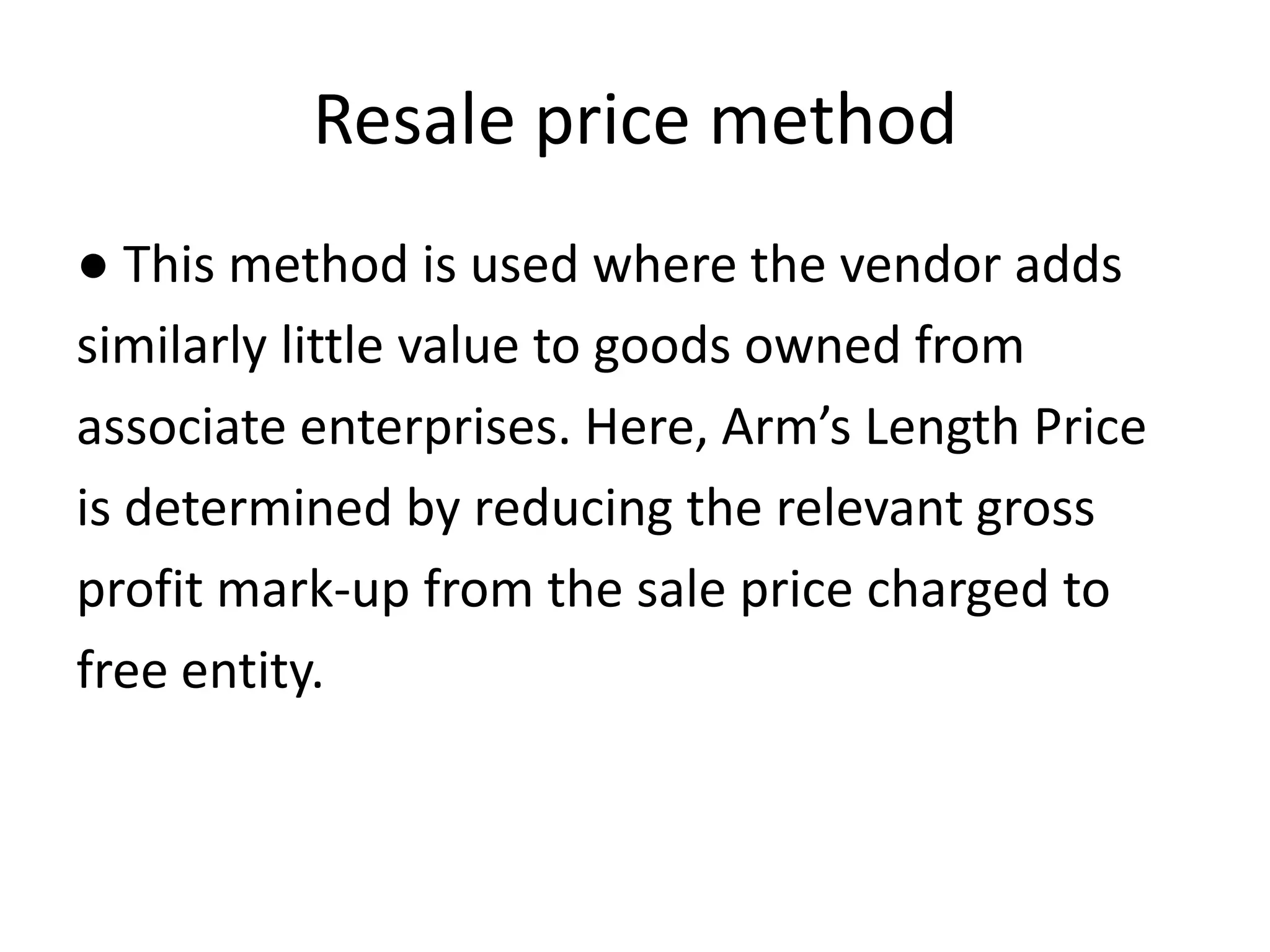 Resale price method
● This method is used where the vendor adds
similarly little value to goods owned from
associate enterprises. Here, Arm’s Length Price
is determined by reducing the relevant gross
profit mark-up from the sale price charged to
free entity.
 