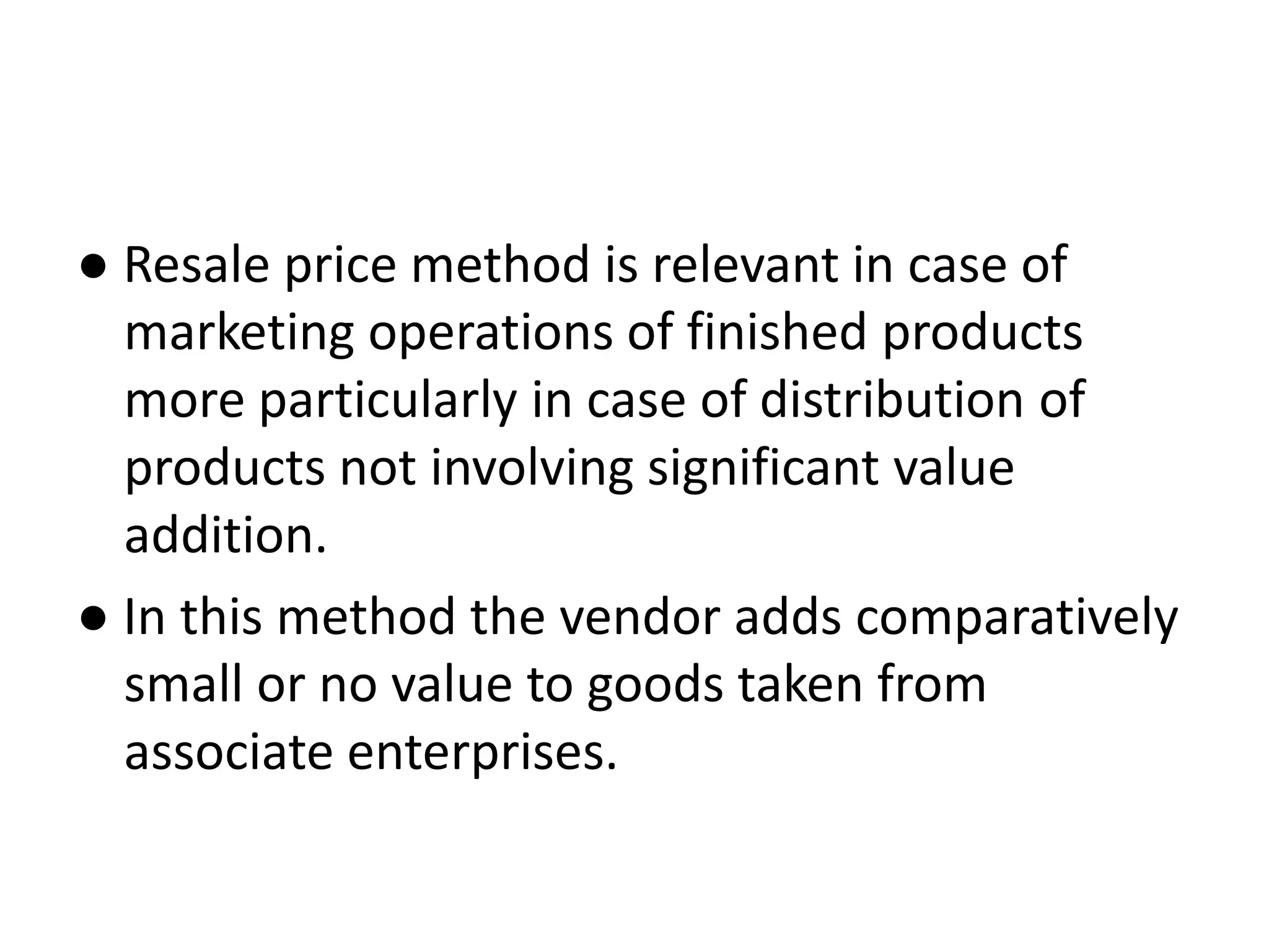 ● Resale price method is relevant in case of
marketing operations of finished products
more particularly in case of distribution of
products not involving significant value
addition.
● In this method the vendor adds comparatively
small or no value to goods taken from
associate enterprises.
 