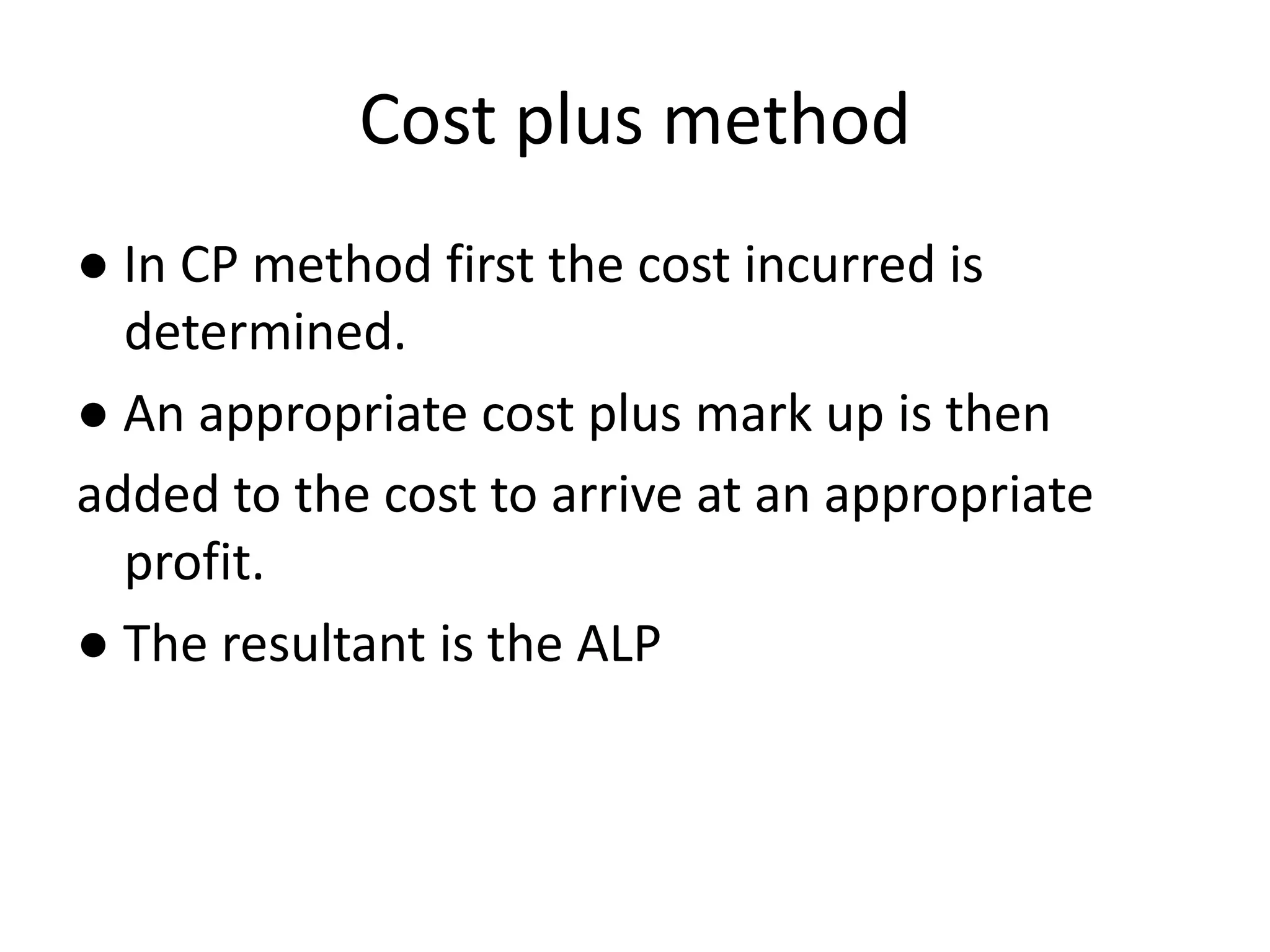 Cost plus method
● In CP method first the cost incurred is
determined.
● An appropriate cost plus mark up is then
added to the cost to arrive at an appropriate
profit.
● The resultant is the ALP
 