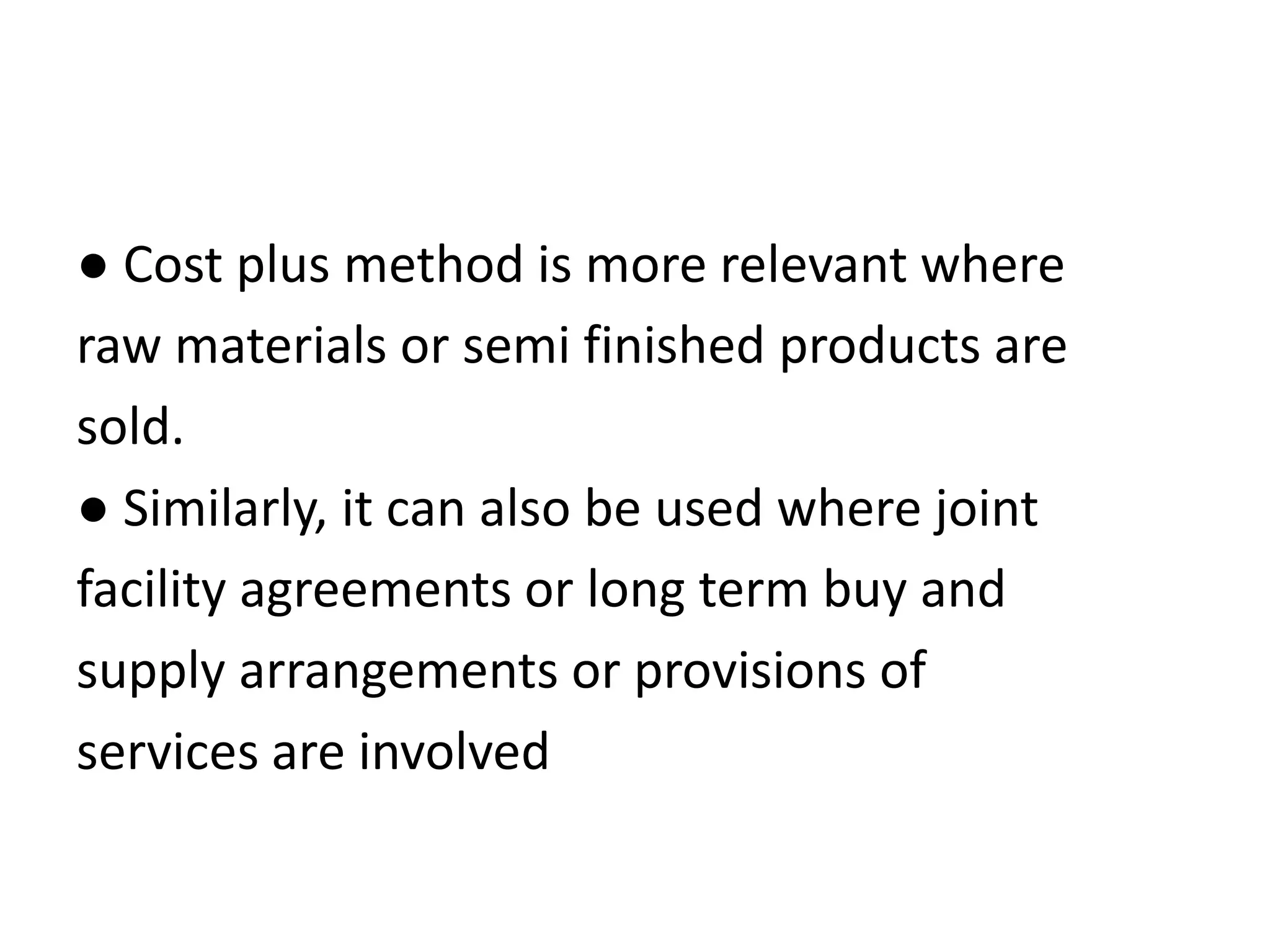 ● Cost plus method is more relevant where
raw materials or semi finished products are
sold.
● Similarly, it can also be used where joint
facility agreements or long term buy and
supply arrangements or provisions of
services are involved
 