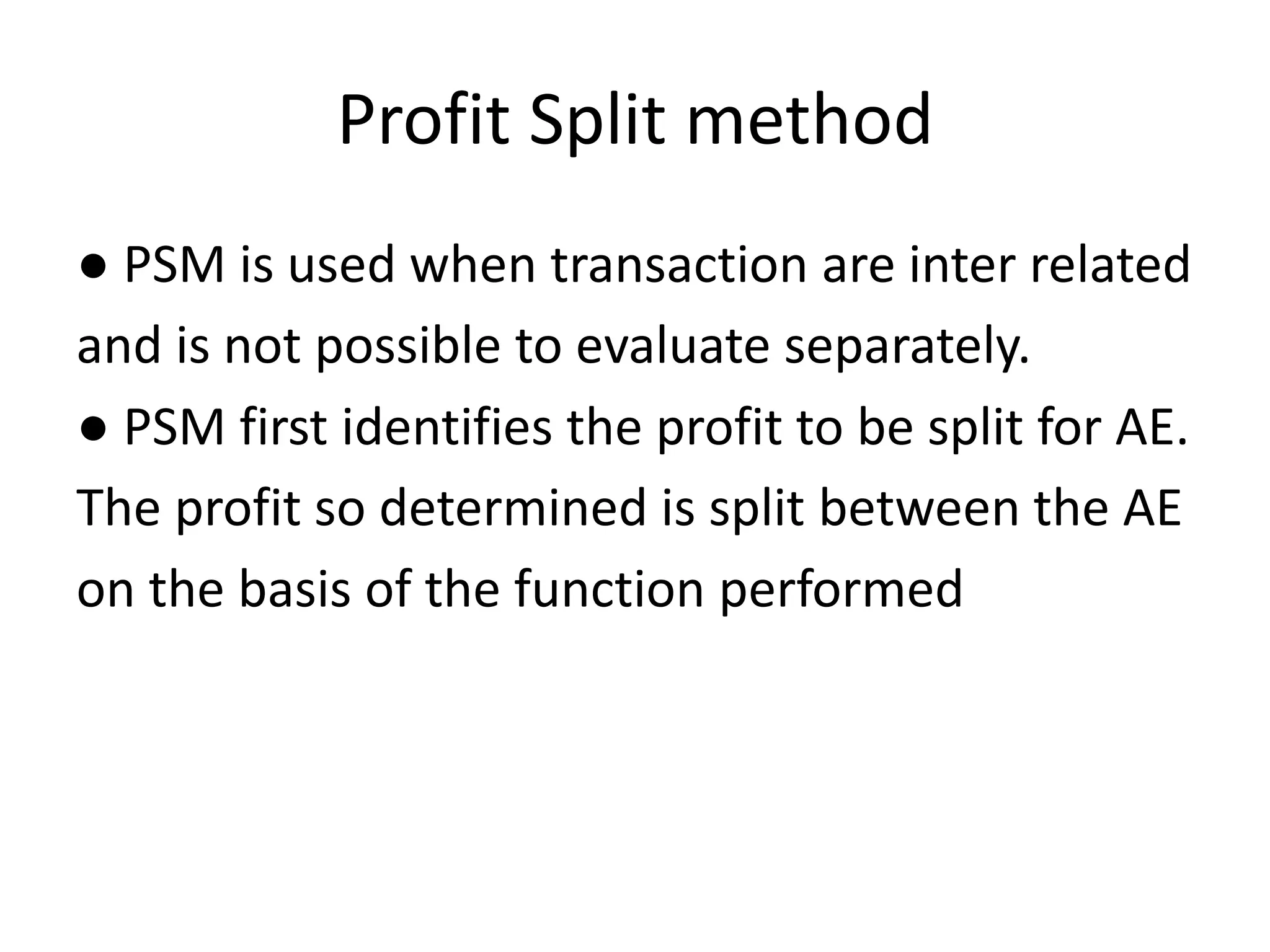 Profit Split method
● PSM is used when transaction are inter related
and is not possible to evaluate separately.
● PSM first identifies the profit to be split for AE.
The profit so determined is split between the AE
on the basis of the function performed
 