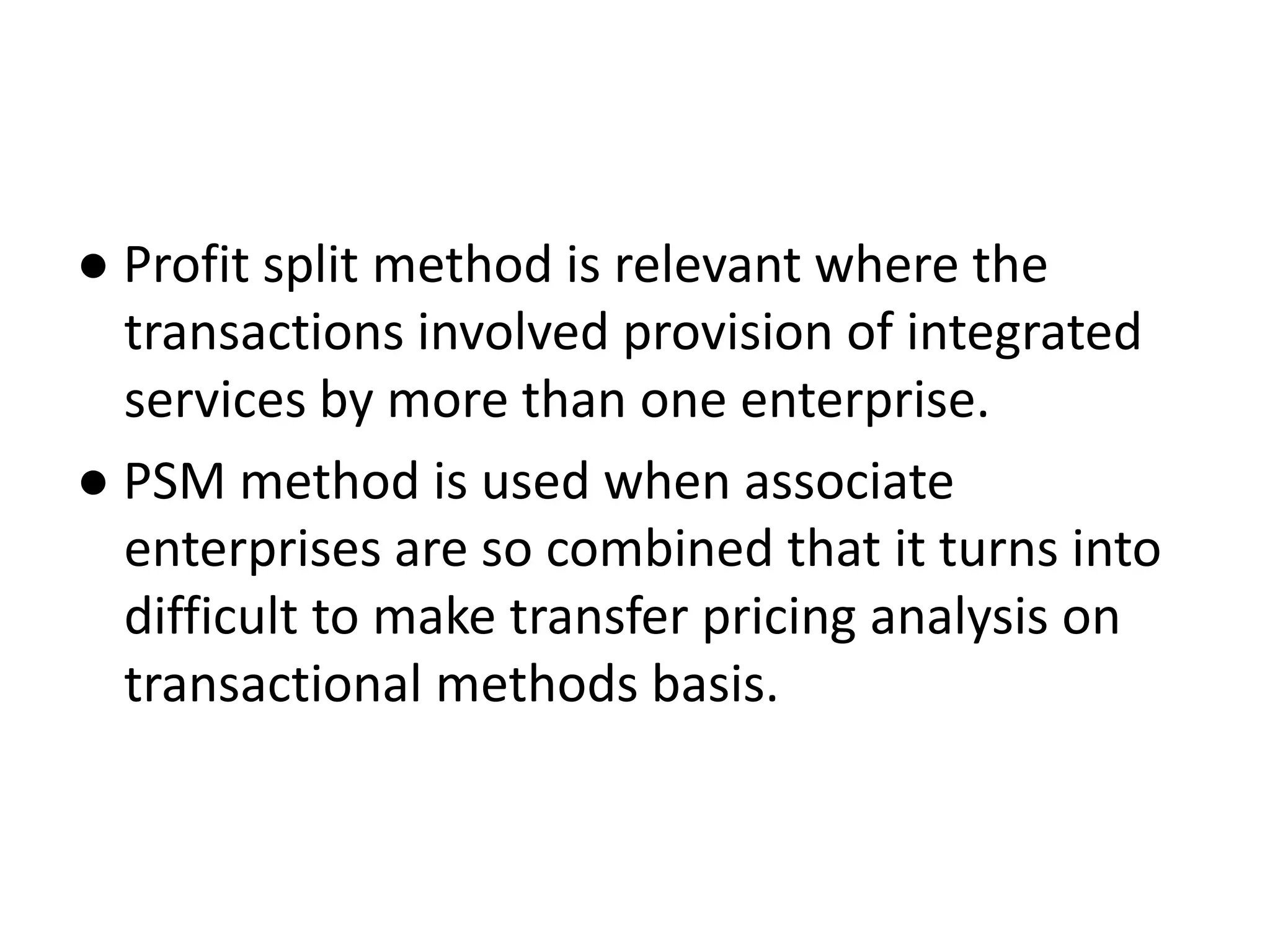 ● Profit split method is relevant where the
transactions involved provision of integrated
services by more than one enterprise.
● PSM method is used when associate
enterprises are so combined that it turns into
difficult to make transfer pricing analysis on
transactional methods basis.
 