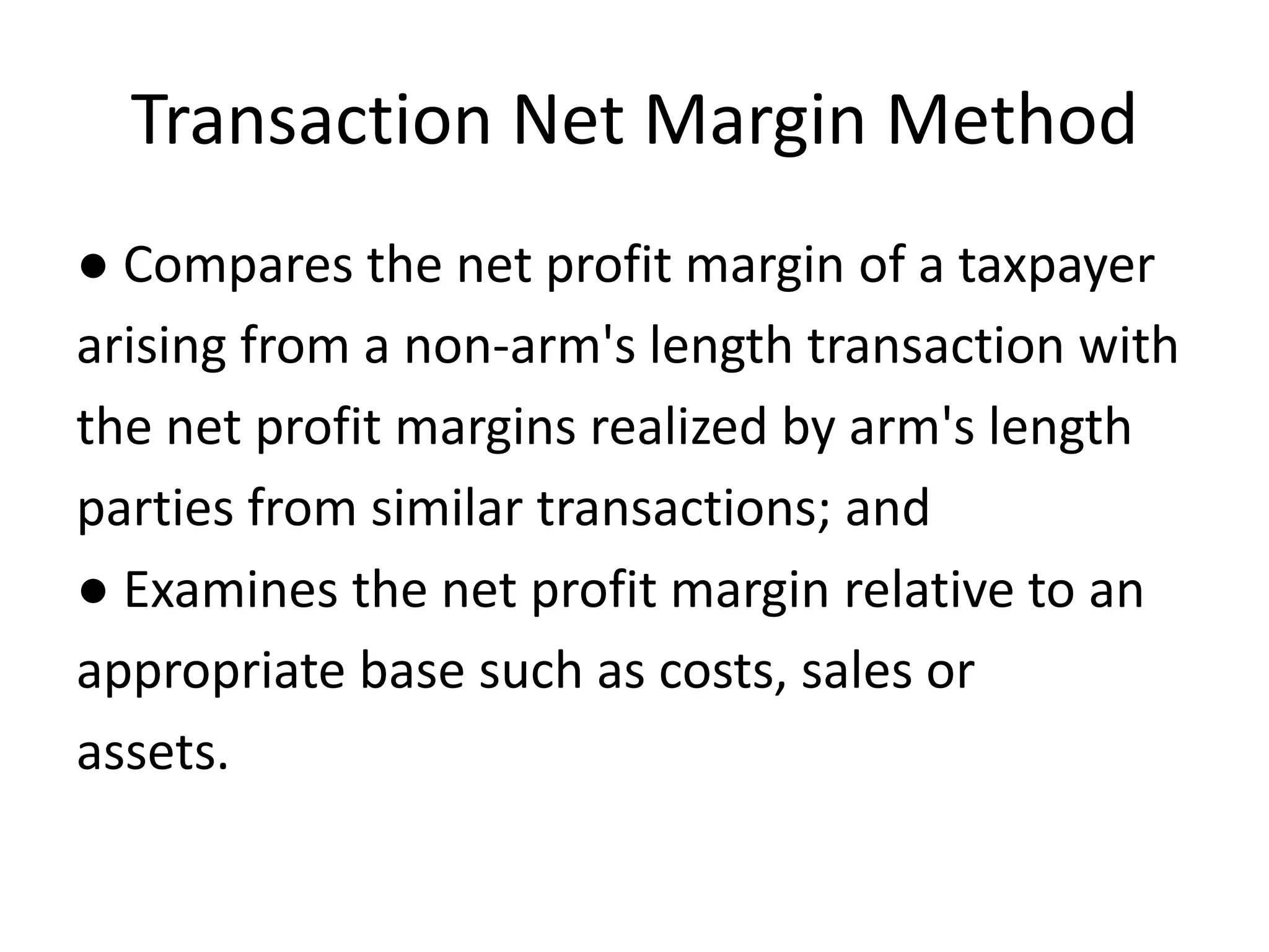 Transaction Net Margin Method
● Compares the net profit margin of a taxpayer
arising from a non-arm's length transaction with
the net profit margins realized by arm's length
parties from similar transactions; and
● Examines the net profit margin relative to an
appropriate base such as costs, sales or
assets.
 