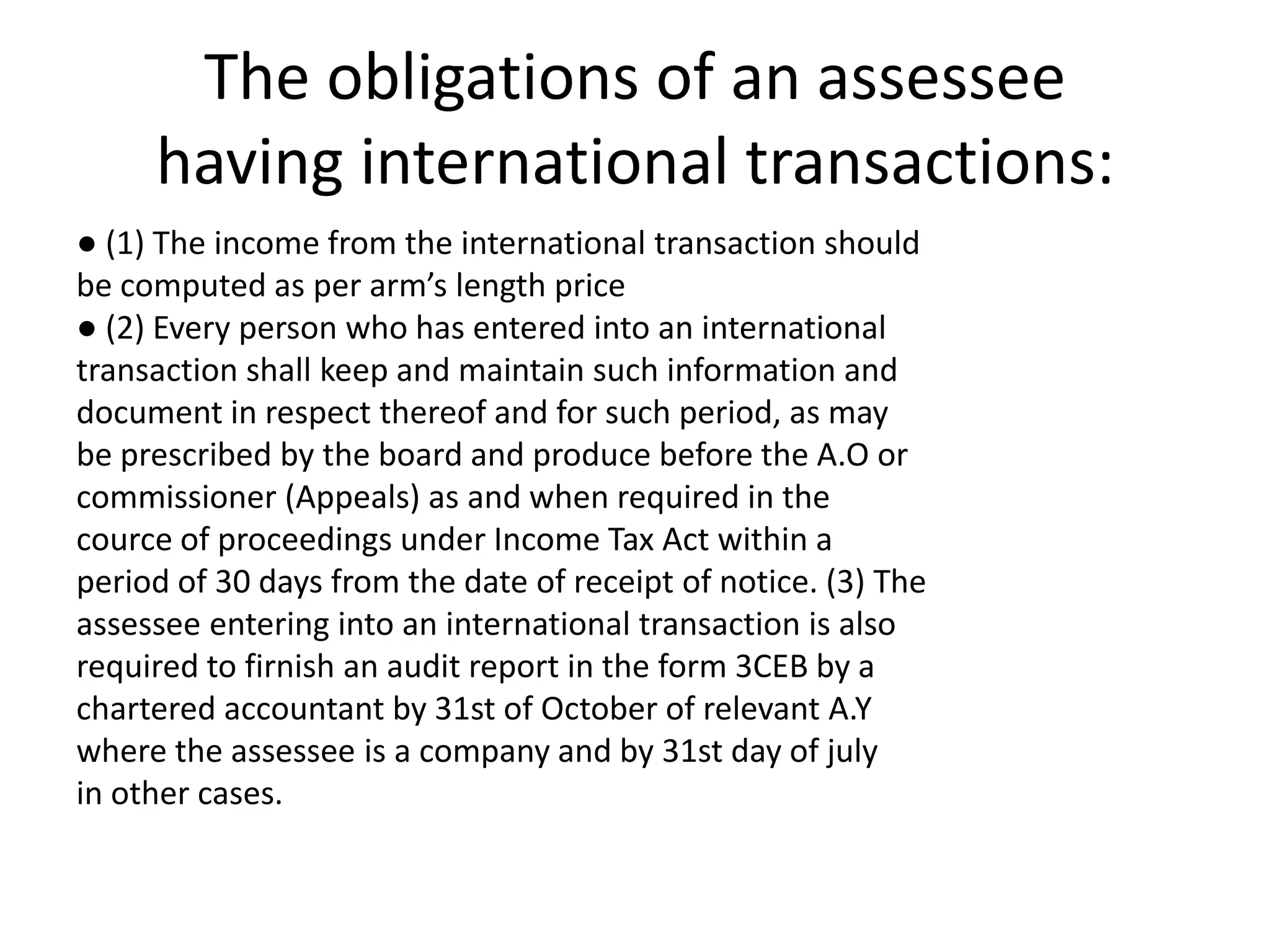 The obligations of an assessee
having international transactions:
● (1) The income from the international transaction should
be computed as per arm’s length price
● (2) Every person who has entered into an international
transaction shall keep and maintain such information and
document in respect thereof and for such period, as may
be prescribed by the board and produce before the A.O or
commissioner (Appeals) as and when required in the
cource of proceedings under Income Tax Act within a
period of 30 days from the date of receipt of notice. (3) The
assessee entering into an international transaction is also
required to firnish an audit report in the form 3CEB by a
chartered accountant by 31st of October of relevant A.Y
where the assessee is a company and by 31st day of july
in other cases.
 