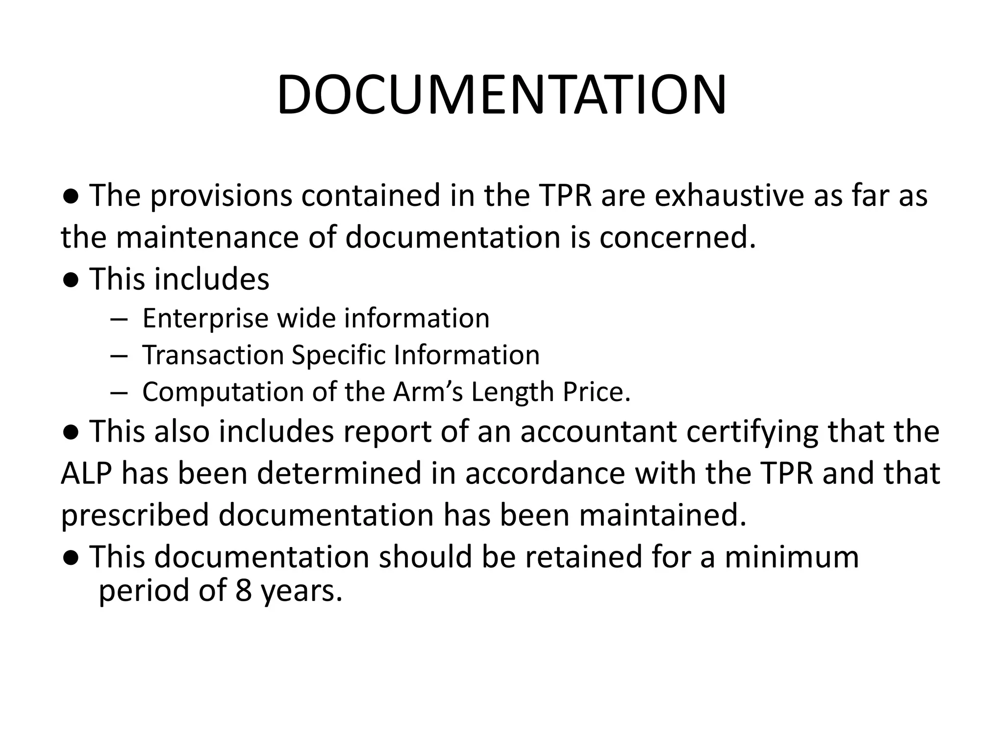 DOCUMENTATION
● The provisions contained in the TPR are exhaustive as far as
the maintenance of documentation is concerned.
● This includes
– Enterprise wide information
– Transaction Specific Information
– Computation of the Arm’s Length Price.
● This also includes report of an accountant certifying that the
ALP has been determined in accordance with the TPR and that
prescribed documentation has been maintained.
● This documentation should be retained for a minimum
period of 8 years.
 