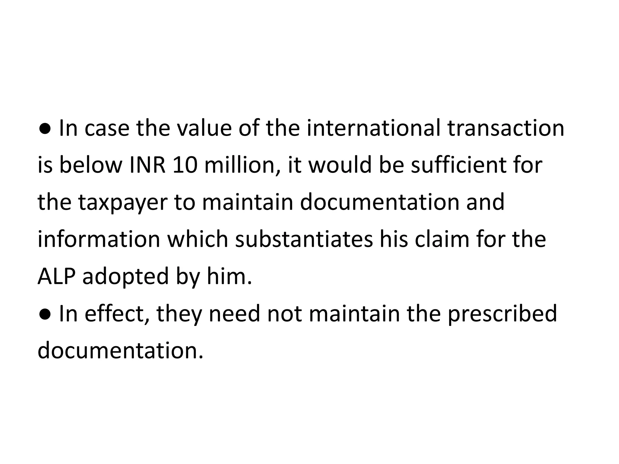 ● In case the value of the international transaction
is below INR 10 million, it would be sufficient for
the taxpayer to maintain documentation and
information which substantiates his claim for the
ALP adopted by him.
● In effect, they need not maintain the prescribed
documentation.
 