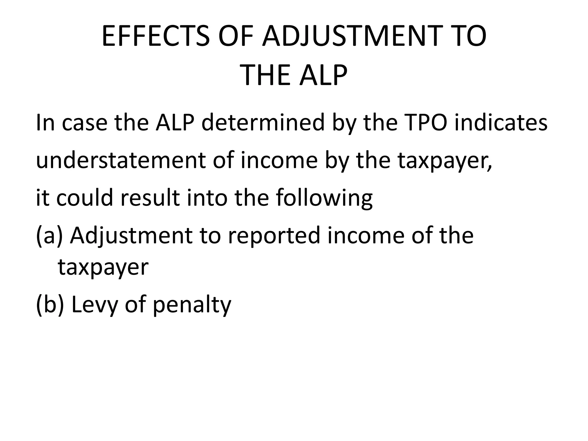 EFFECTS OF ADJUSTMENT TO
THE ALP
In case the ALP determined by the TPO indicates
understatement of income by the taxpayer,
it could result into the following
(a) Adjustment to reported income of the
taxpayer
(b) Levy of penalty
 