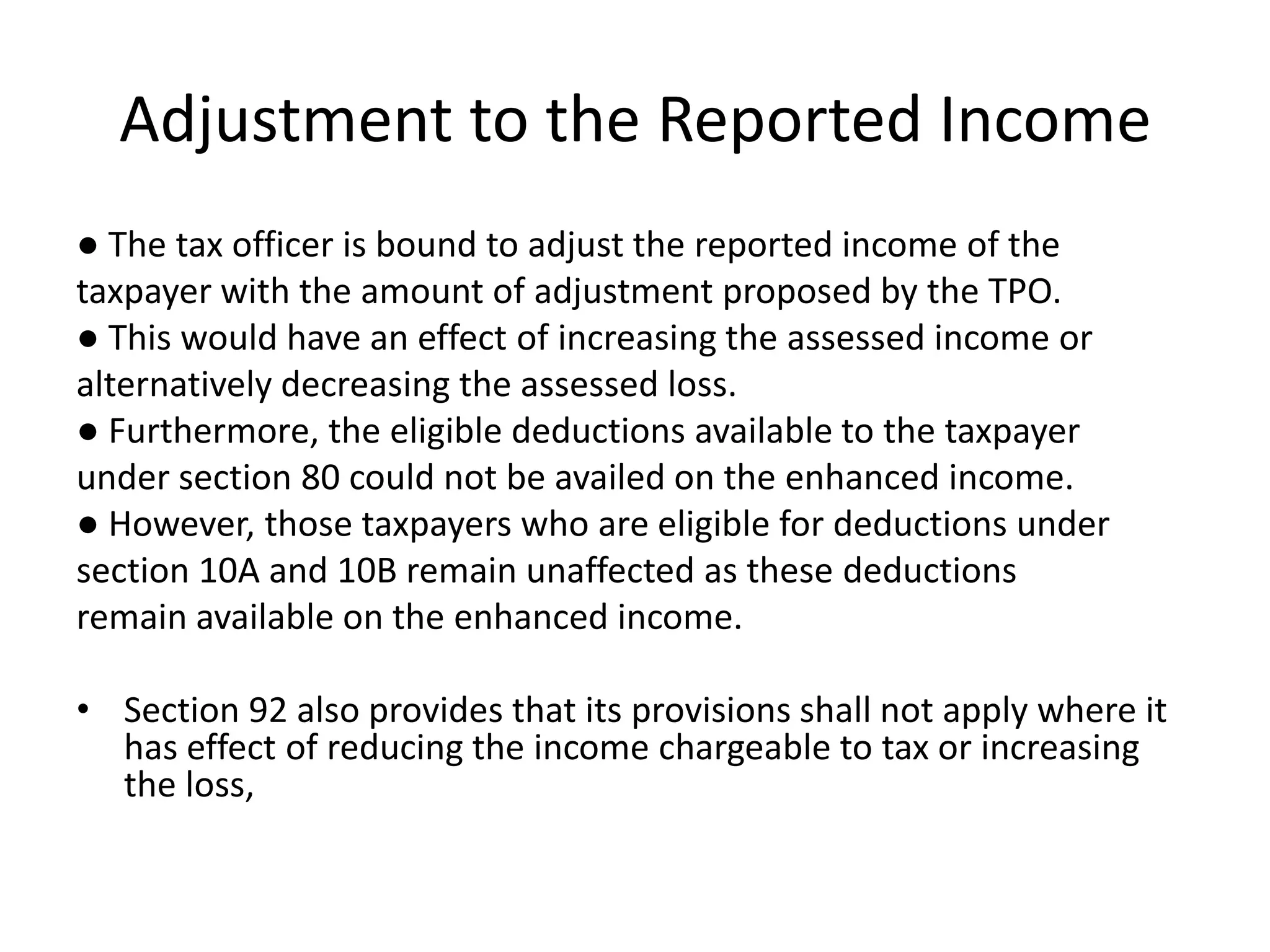Adjustment to the Reported Income
● The tax officer is bound to adjust the reported income of the
taxpayer with the amount of adjustment proposed by the TPO.
● This would have an effect of increasing the assessed income or
alternatively decreasing the assessed loss.
● Furthermore, the eligible deductions available to the taxpayer
under section 80 could not be availed on the enhanced income.
● However, those taxpayers who are eligible for deductions under
section 10A and 10B remain unaffected as these deductions
remain available on the enhanced income.
• Section 92 also provides that its provisions shall not apply where it
has effect of reducing the income chargeable to tax or increasing
the loss,
 