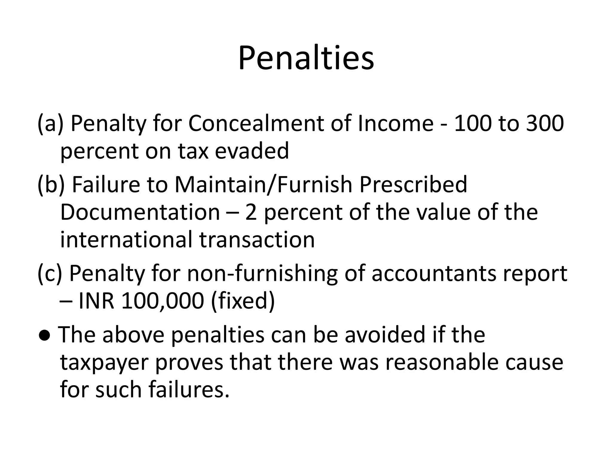 Penalties
(a) Penalty for Concealment of Income - 100 to 300
percent on tax evaded
(b) Failure to Maintain/Furnish Prescribed
Documentation – 2 percent of the value of the
international transaction
(c) Penalty for non-furnishing of accountants report
– INR 100,000 (fixed)
● The above penalties can be avoided if the
taxpayer proves that there was reasonable cause
for such failures.
 