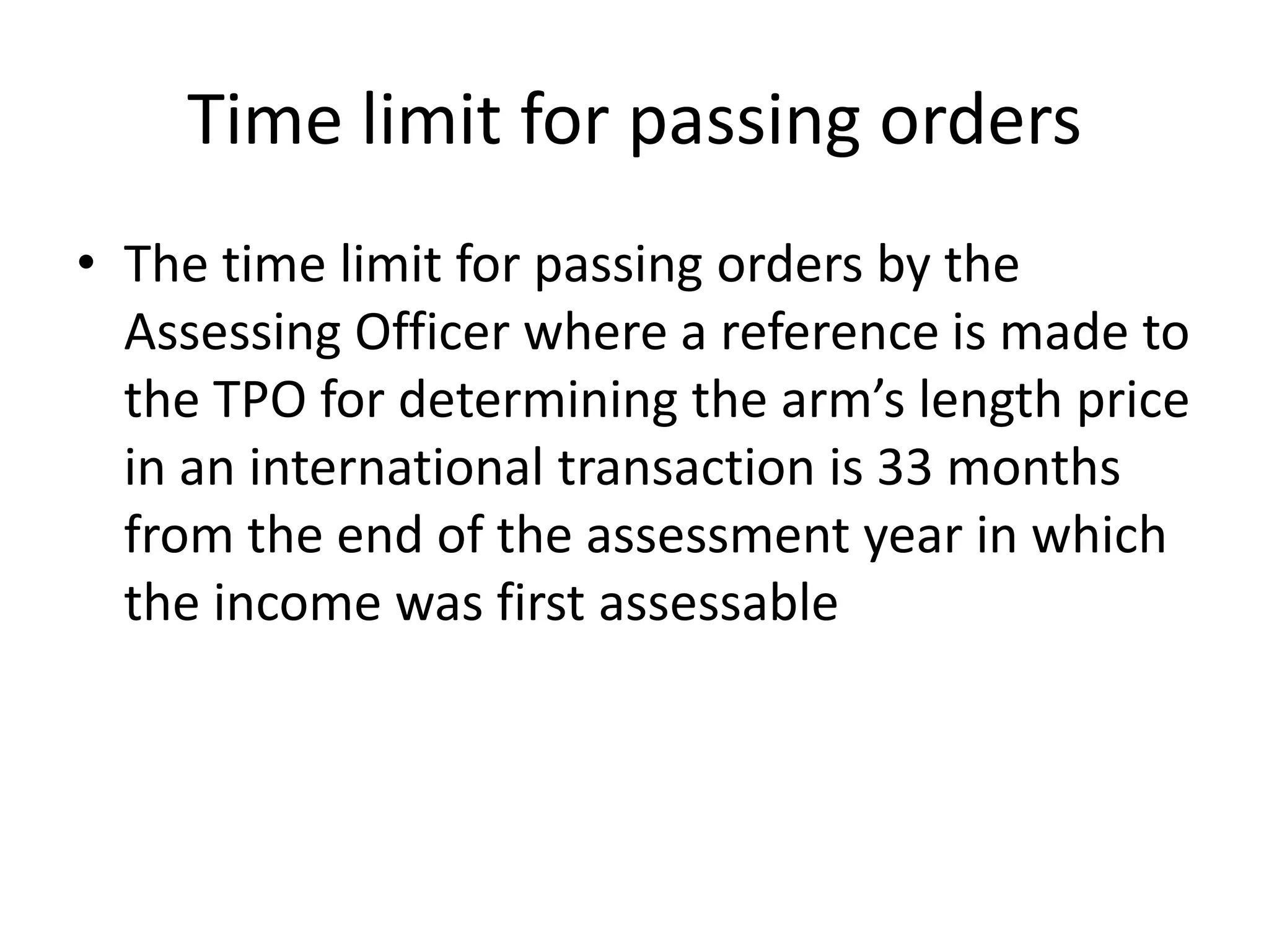 Time limit for passing orders
• The time limit for passing orders by the
Assessing Officer where a reference is made to
the TPO for determining the arm’s length price
in an international transaction is 33 months
from the end of the assessment year in which
the income was first assessable
 