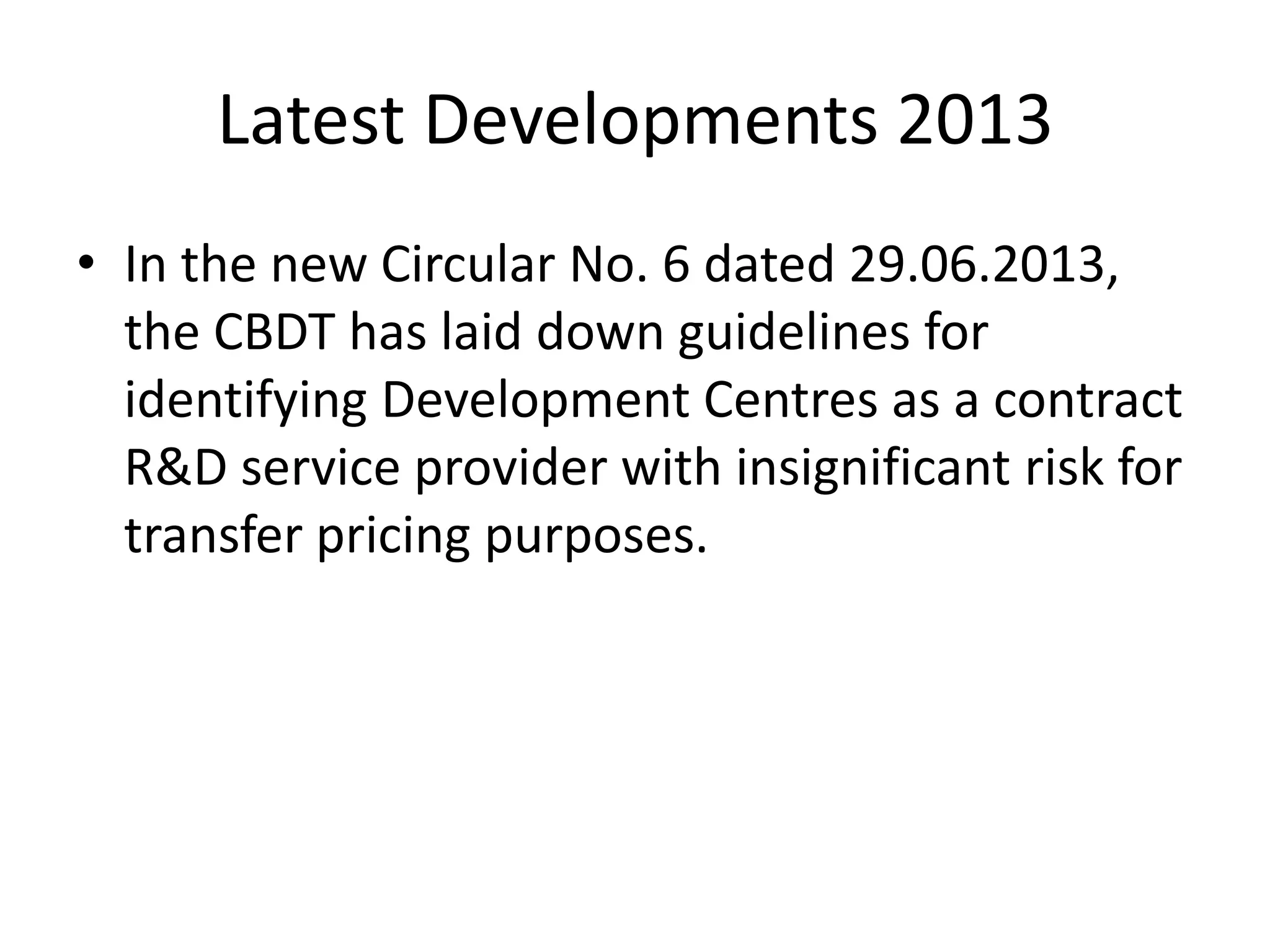 Latest Developments 2013
• In the new Circular No. 6 dated 29.06.2013,
the CBDT has laid down guidelines for
identifying Development Centres as a contract
R&D service provider with insignificant risk for
transfer pricing purposes.
 