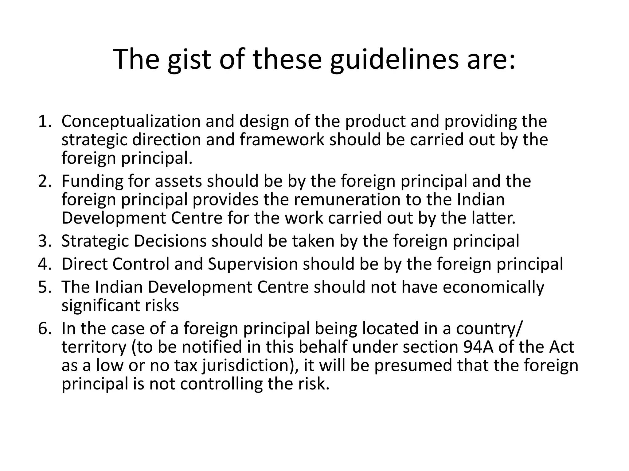 The gist of these guidelines are:
1. Conceptualization and design of the product and providing the
strategic direction and framework should be carried out by the
foreign principal.
2. Funding for assets should be by the foreign principal and the
foreign principal provides the remuneration to the Indian
Development Centre for the work carried out by the latter.
3. Strategic Decisions should be taken by the foreign principal
4. Direct Control and Supervision should be by the foreign principal
5. The Indian Development Centre should not have economically
significant risks
6. In the case of a foreign principal being located in a country/
territory (to be notified in this behalf under section 94A of the Act
as a low or no tax jurisdiction), it will be presumed that the foreign
principal is not controlling the risk.
 