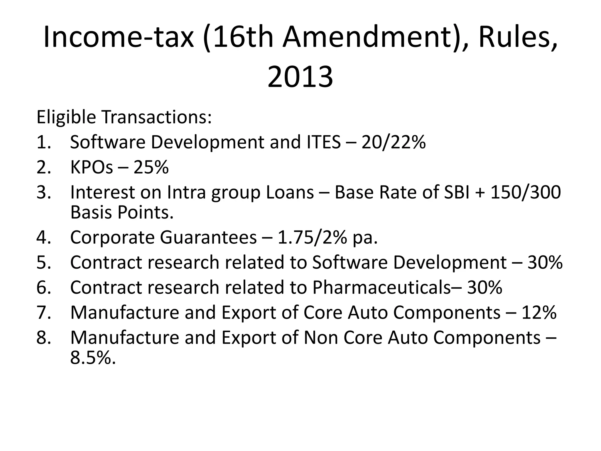Income-tax (16th Amendment), Rules,
2013
Eligible Transactions:
1. Software Development and ITES – 20/22%
2. KPOs – 25%
3. Interest on Intra group Loans – Base Rate of SBI + 150/300
Basis Points.
4. Corporate Guarantees – 1.75/2% pa.
5. Contract research related to Software Development – 30%
6. Contract research related to Pharmaceuticals– 30%
7. Manufacture and Export of Core Auto Components – 12%
8. Manufacture and Export of Non Core Auto Components –
8.5%.
 