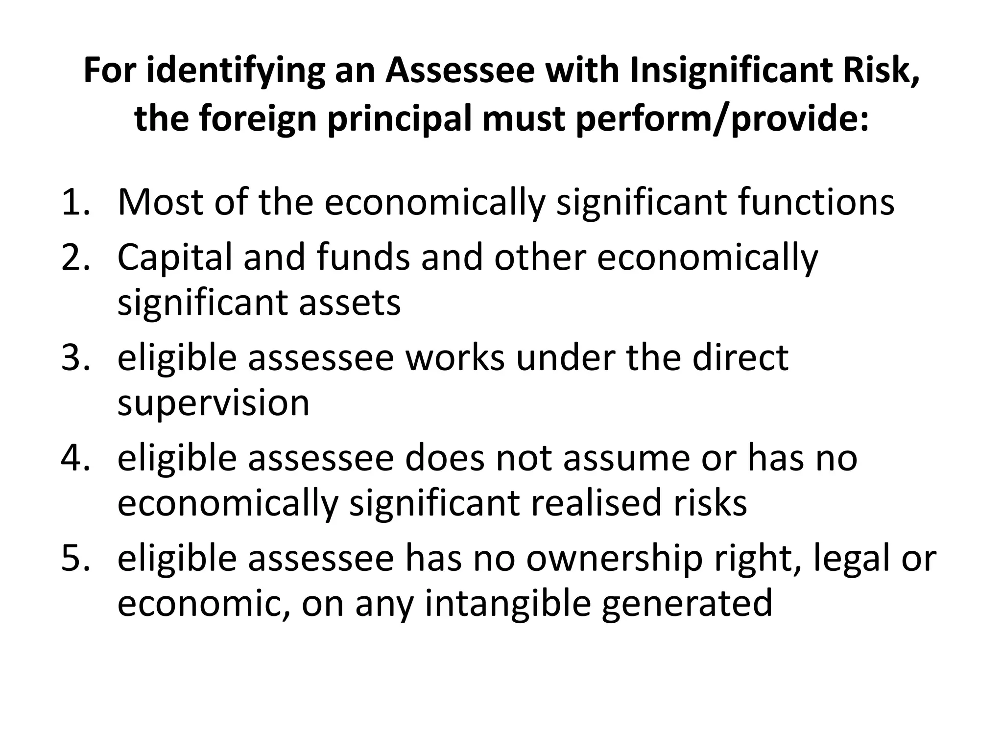 For identifying an Assessee with Insignificant Risk,
the foreign principal must perform/provide:
1. Most of the economically significant functions
2. Capital and funds and other economically
significant assets
3. eligible assessee works under the direct
supervision
4. eligible assessee does not assume or has no
economically significant realised risks
5. eligible assessee has no ownership right, legal or
economic, on any intangible generated
 