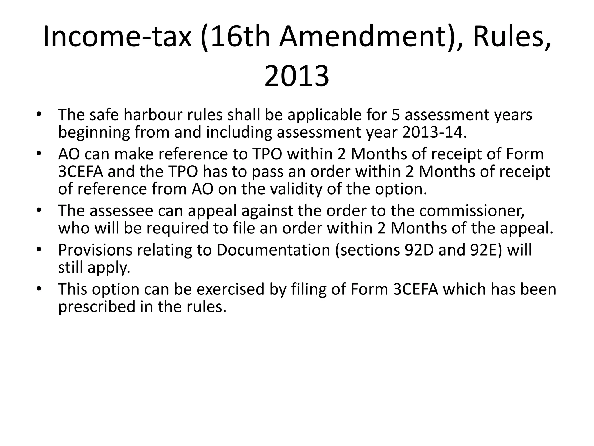 Income-tax (16th Amendment), Rules,
2013
• The safe harbour rules shall be applicable for 5 assessment years
beginning from and including assessment year 2013-14.
• AO can make reference to TPO within 2 Months of receipt of Form
3CEFA and the TPO has to pass an order within 2 Months of receipt
of reference from AO on the validity of the option.
• The assessee can appeal against the order to the commissioner,
who will be required to file an order within 2 Months of the appeal.
• Provisions relating to Documentation (sections 92D and 92E) will
still apply.
• This option can be exercised by filing of Form 3CEFA which has been
prescribed in the rules.
 