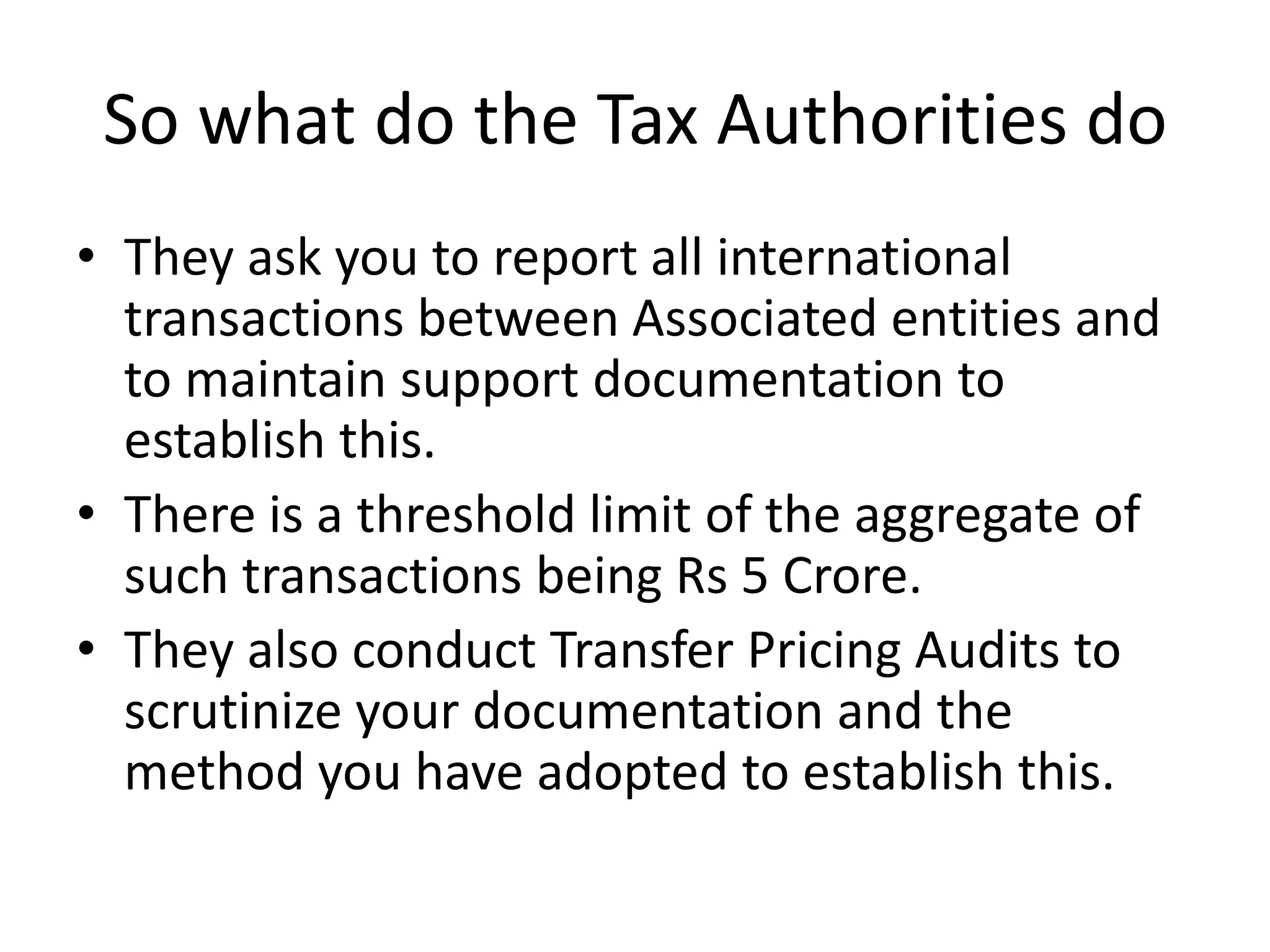 So what do the Tax Authorities do
• They ask you to report all international
transactions between Associated entities and
to maintain support documentation to
establish this.
• There is a threshold limit of the aggregate of
such transactions being Rs 5 Crore.
• They also conduct Transfer Pricing Audits to
scrutinize your documentation and the
method you have adopted to establish this.
 