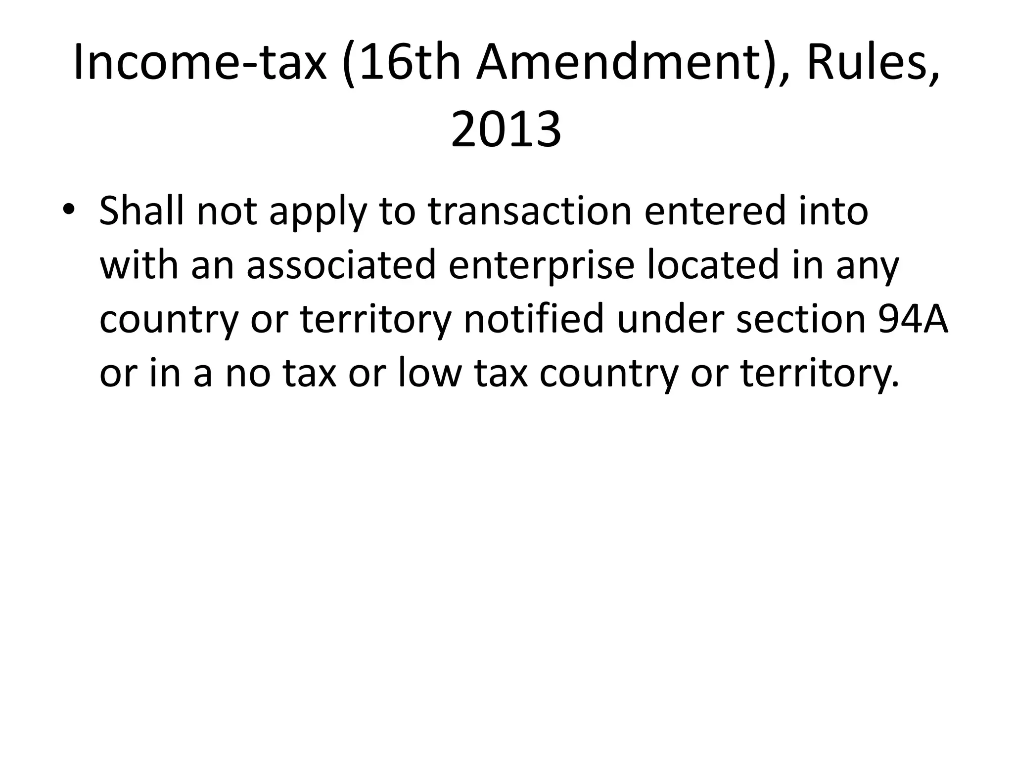 Income-tax (16th Amendment), Rules,
2013
• Shall not apply to transaction entered into
with an associated enterprise located in any
country or territory notified under section 94A
or in a no tax or low tax country or territory.
 