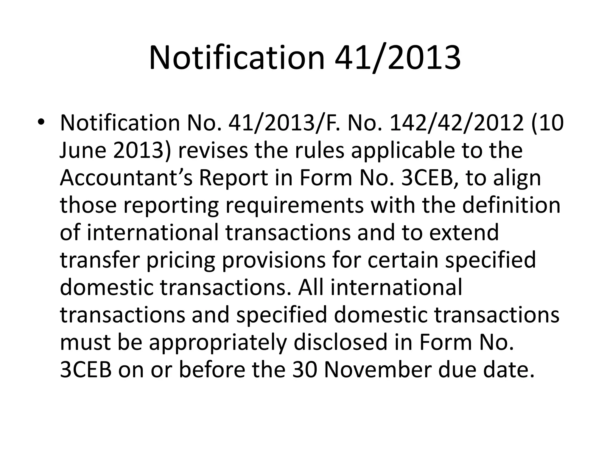 Notification 41/2013
• Notification No. 41/2013/F. No. 142/42/2012 (10
June 2013) revises the rules applicable to the
Accountant’s Report in Form No. 3CEB, to align
those reporting requirements with the definition
of international transactions and to extend
transfer pricing provisions for certain specified
domestic transactions. All international
transactions and specified domestic transactions
must be appropriately disclosed in Form No.
3CEB on or before the 30 November due date.
 