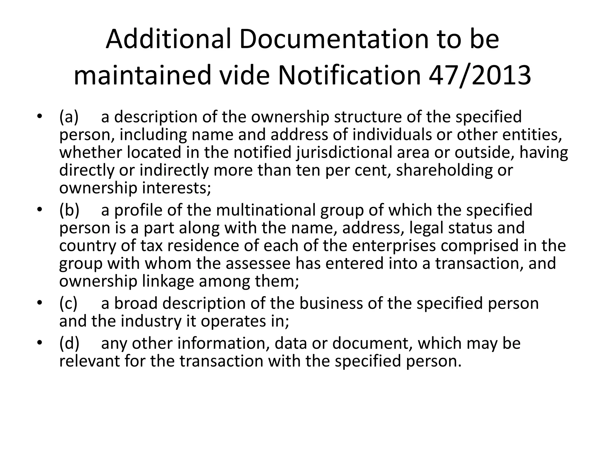Additional Documentation to be
maintained vide Notification 47/2013
• (a) a description of the ownership structure of the specified
person, including name and address of individuals or other entities,
whether located in the notified jurisdictional area or outside, having
directly or indirectly more than ten per cent, shareholding or
ownership interests;
• (b) a profile of the multinational group of which the specified
person is a part along with the name, address, legal status and
country of tax residence of each of the enterprises comprised in the
group with whom the assessee has entered into a transaction, and
ownership linkage among them;
• (c) a broad description of the business of the specified person
and the industry it operates in;
• (d) any other information, data or document, which may be
relevant for the transaction with the specified person.
 