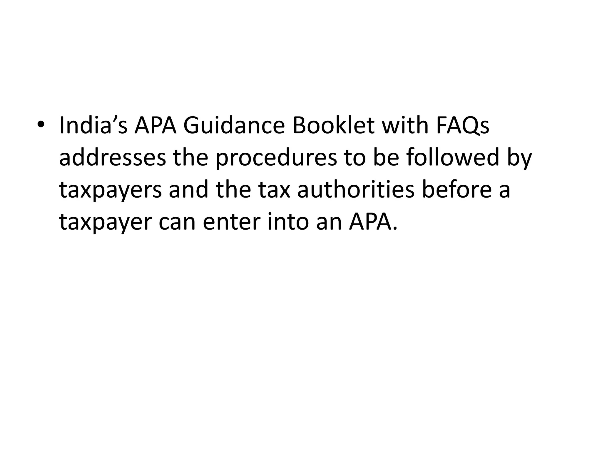 • India’s APA Guidance Booklet with FAQs
addresses the procedures to be followed by
taxpayers and the tax authorities before a
taxpayer can enter into an APA.
 