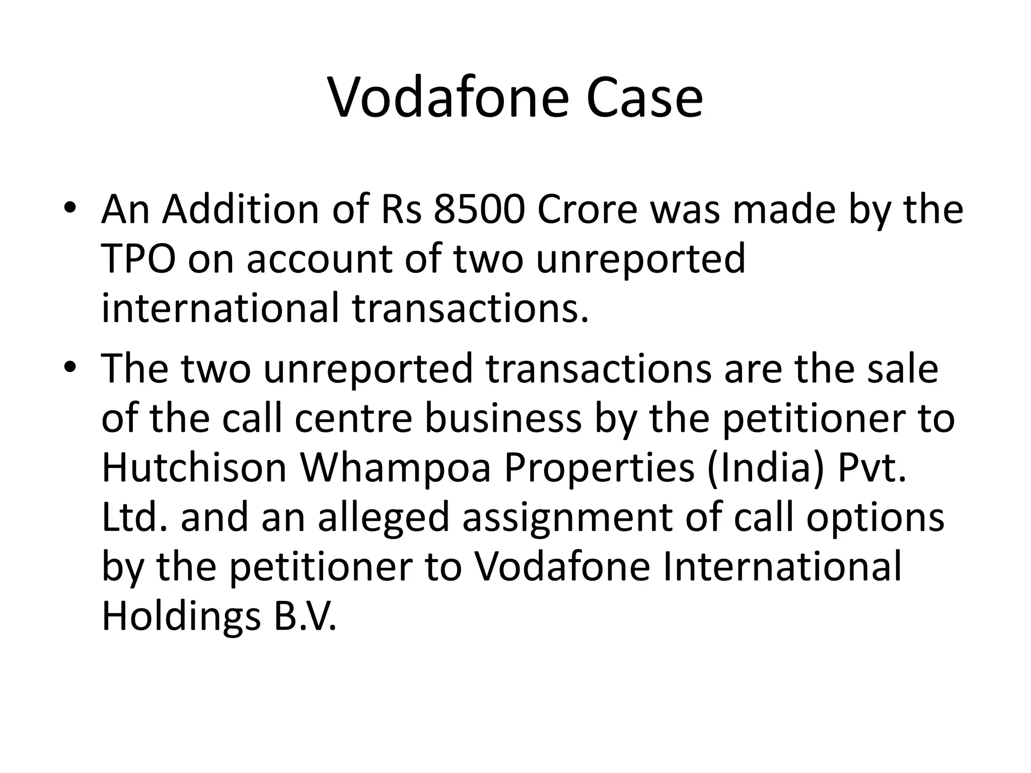Vodafone Case
• An Addition of Rs 8500 Crore was made by the
TPO on account of two unreported
international transactions.
• The two unreported transactions are the sale
of the call centre business by the petitioner to
Hutchison Whampoa Properties (India) Pvt.
Ltd. and an alleged assignment of call options
by the petitioner to Vodafone International
Holdings B.V.
 