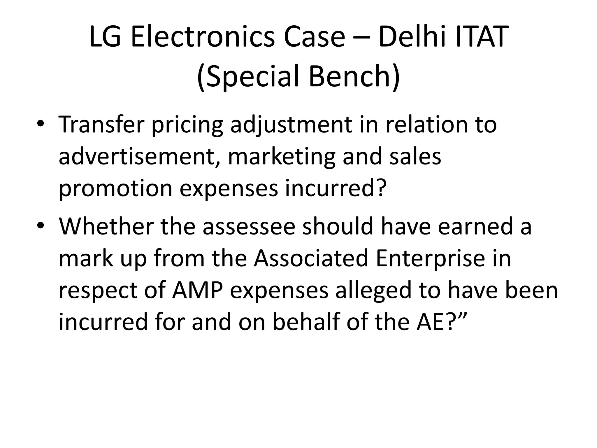 LG Electronics Case – Delhi ITAT
(Special Bench)
• Transfer pricing adjustment in relation to
advertisement, marketing and sales
promotion expenses incurred?
• Whether the assessee should have earned a
mark up from the Associated Enterprise in
respect of AMP expenses alleged to have been
incurred for and on behalf of the AE?”
 