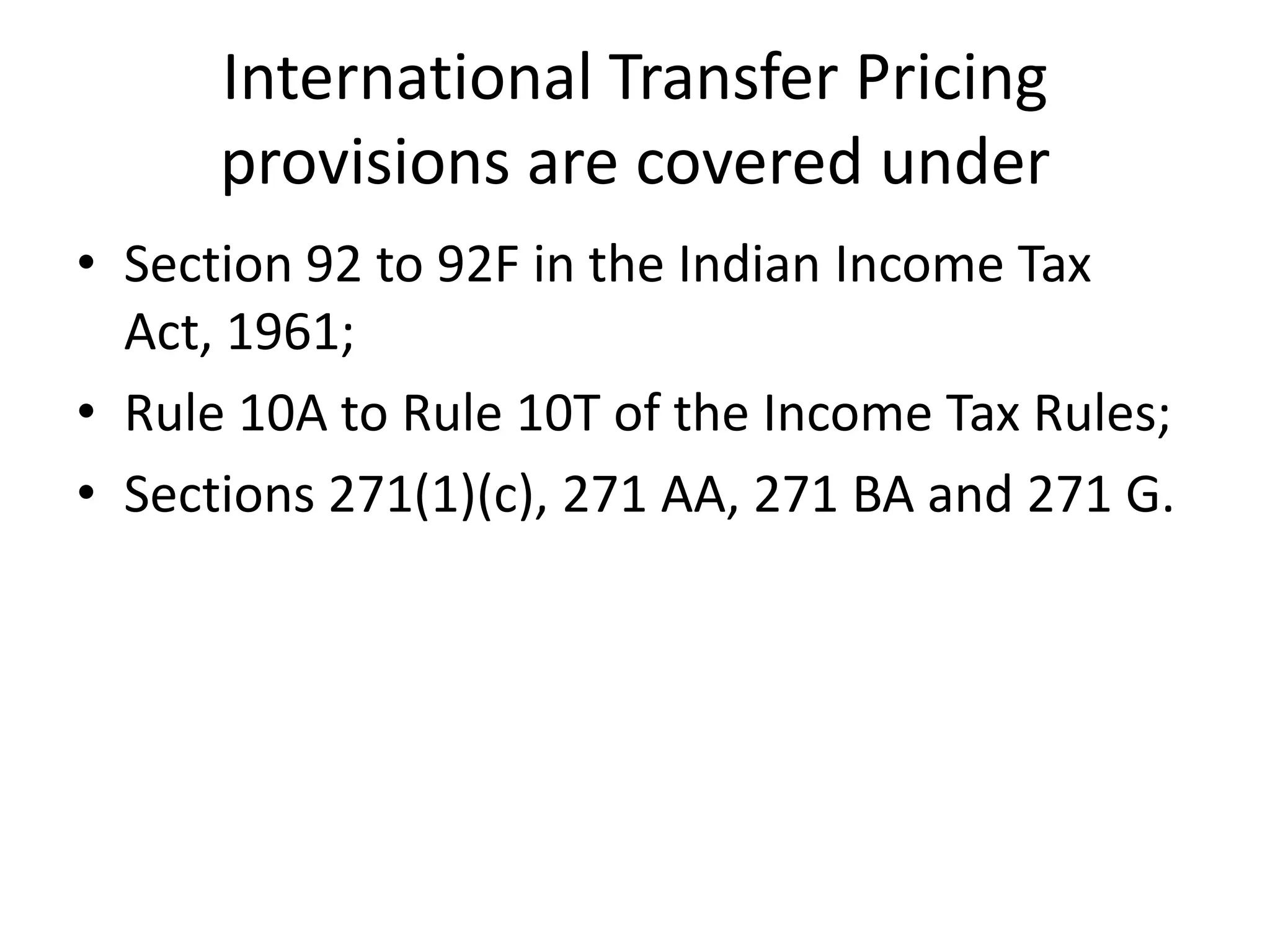 International Transfer Pricing
provisions are covered under
• Section 92 to 92F in the Indian Income Tax
Act, 1961;
• Rule 10A to Rule 10T of the Income Tax Rules;
• Sections 271(1)(c), 271 AA, 271 BA and 271 G.
 