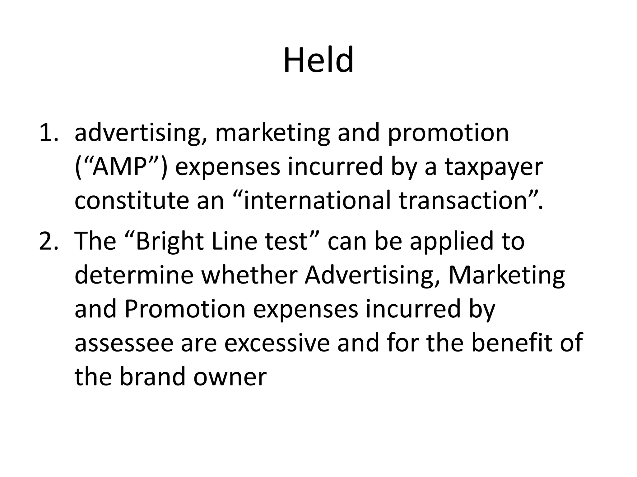 Held
1. advertising, marketing and promotion
(“AMP”) expenses incurred by a taxpayer
constitute an “international transaction”.
2. The “Bright Line test” can be applied to
determine whether Advertising, Marketing
and Promotion expenses incurred by
assessee are excessive and for the benefit of
the brand owner
 