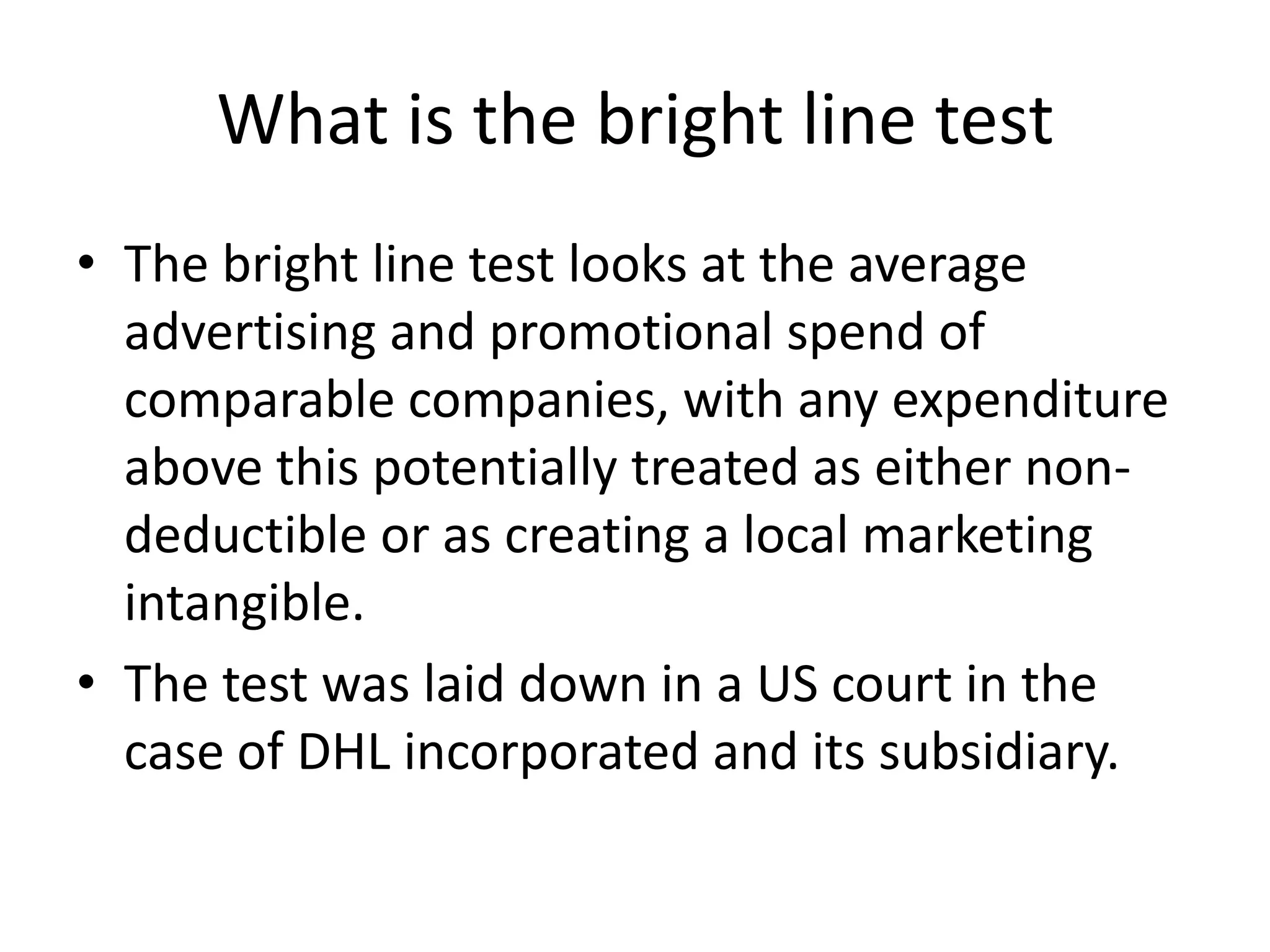 What is the bright line test
• The bright line test looks at the average
advertising and promotional spend of
comparable companies, with any expenditure
above this potentially treated as either non-
deductible or as creating a local marketing
intangible.
• The test was laid down in a US court in the
case of DHL incorporated and its subsidiary.
 