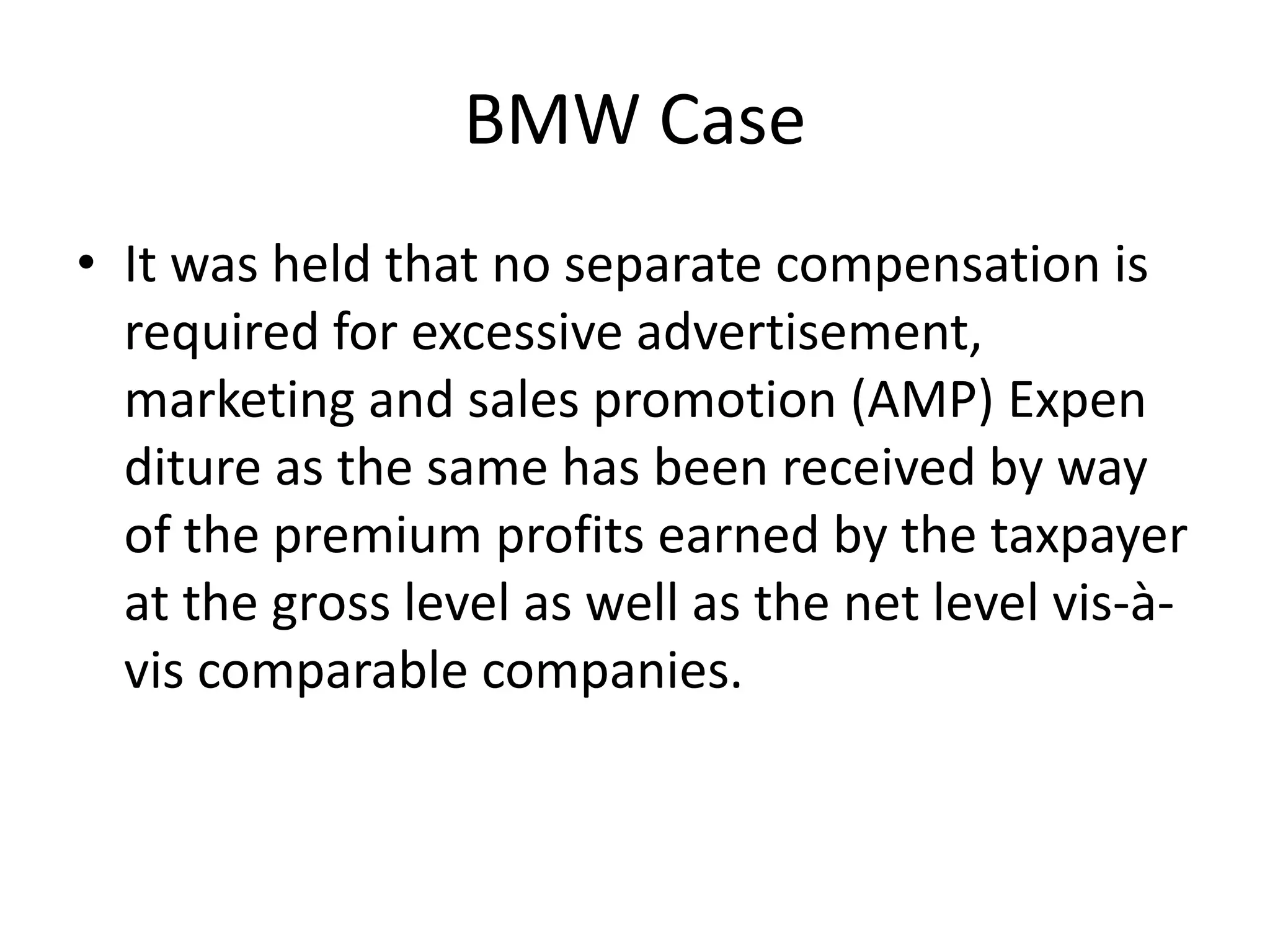 BMW Case
• It was held that no separate compensation is
required for excessive advertisement,
marketing and sales promotion (AMP) Expen
diture as the same has been received by way
of the premium profits earned by the taxpayer
at the gross level as well as the net level vis-à-
vis comparable companies.
 