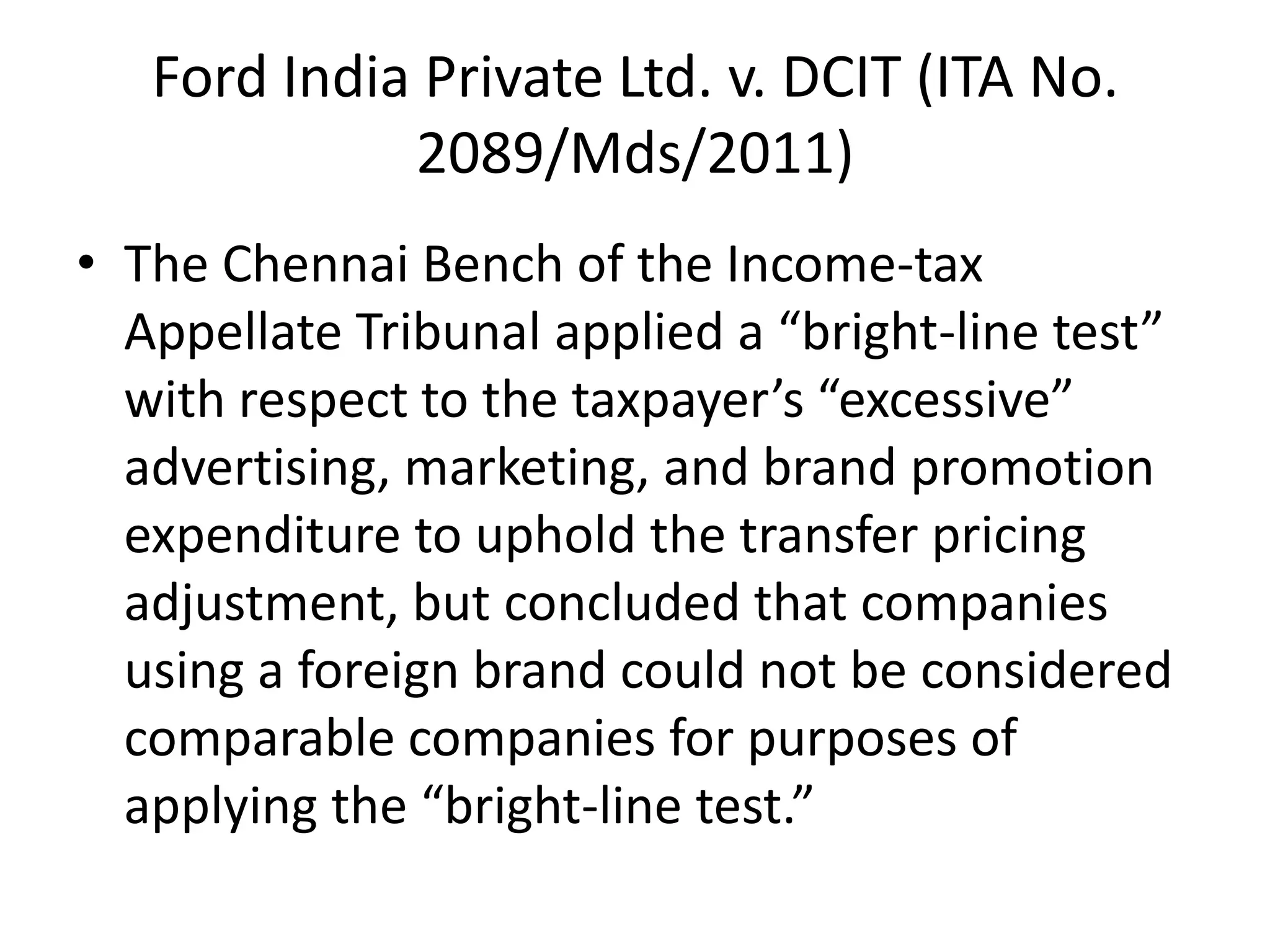 Ford India Private Ltd. v. DCIT (ITA No.
2089/Mds/2011)
• The Chennai Bench of the Income-tax
Appellate Tribunal applied a “bright-line test”
with respect to the taxpayer’s “excessive”
advertising, marketing, and brand promotion
expenditure to uphold the transfer pricing
adjustment, but concluded that companies
using a foreign brand could not be considered
comparable companies for purposes of
applying the “bright-line test.”
 