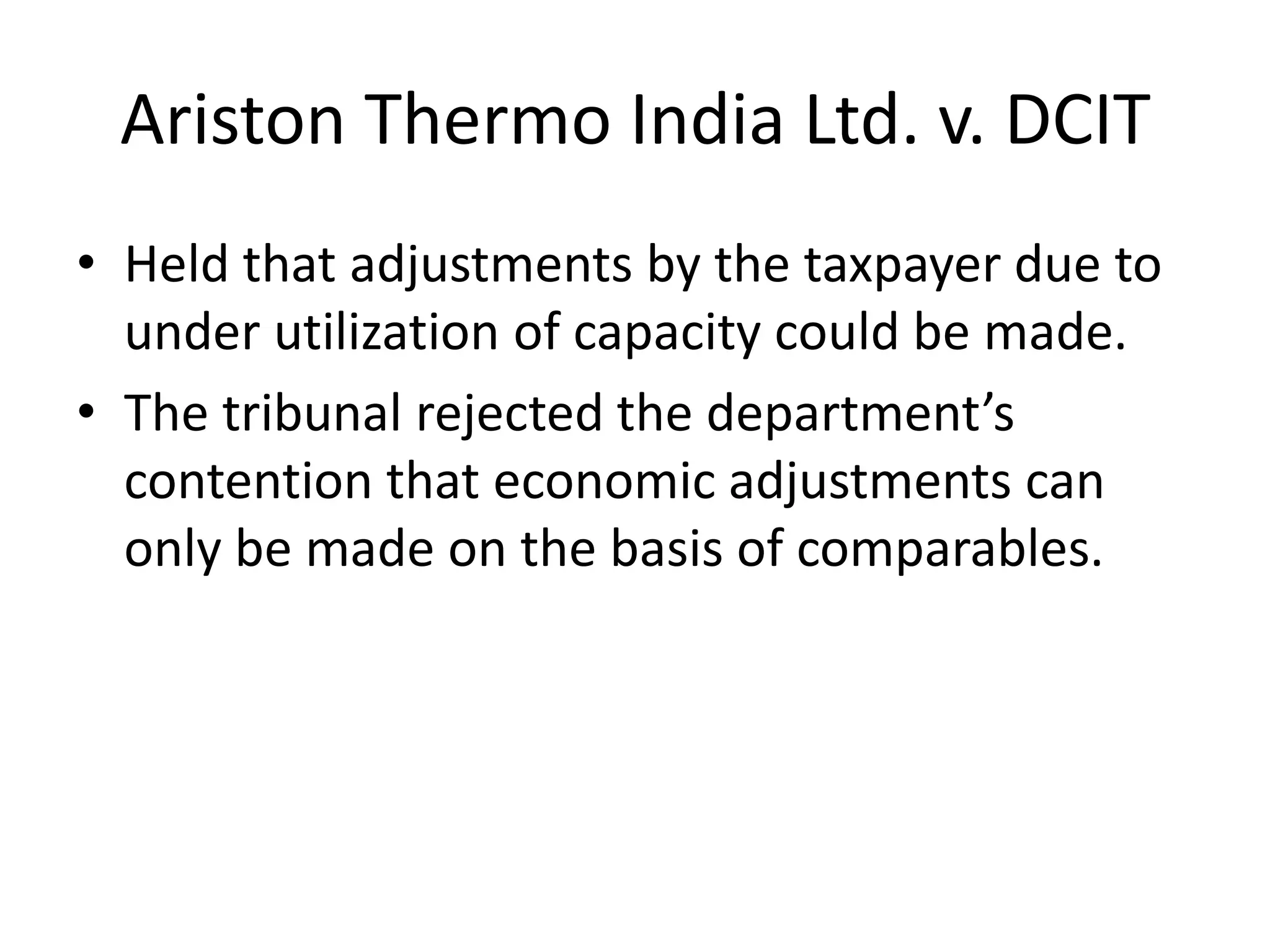 Ariston Thermo India Ltd. v. DCIT
• Held that adjustments by the taxpayer due to
under utilization of capacity could be made.
• The tribunal rejected the department’s
contention that economic adjustments can
only be made on the basis of comparables.
 