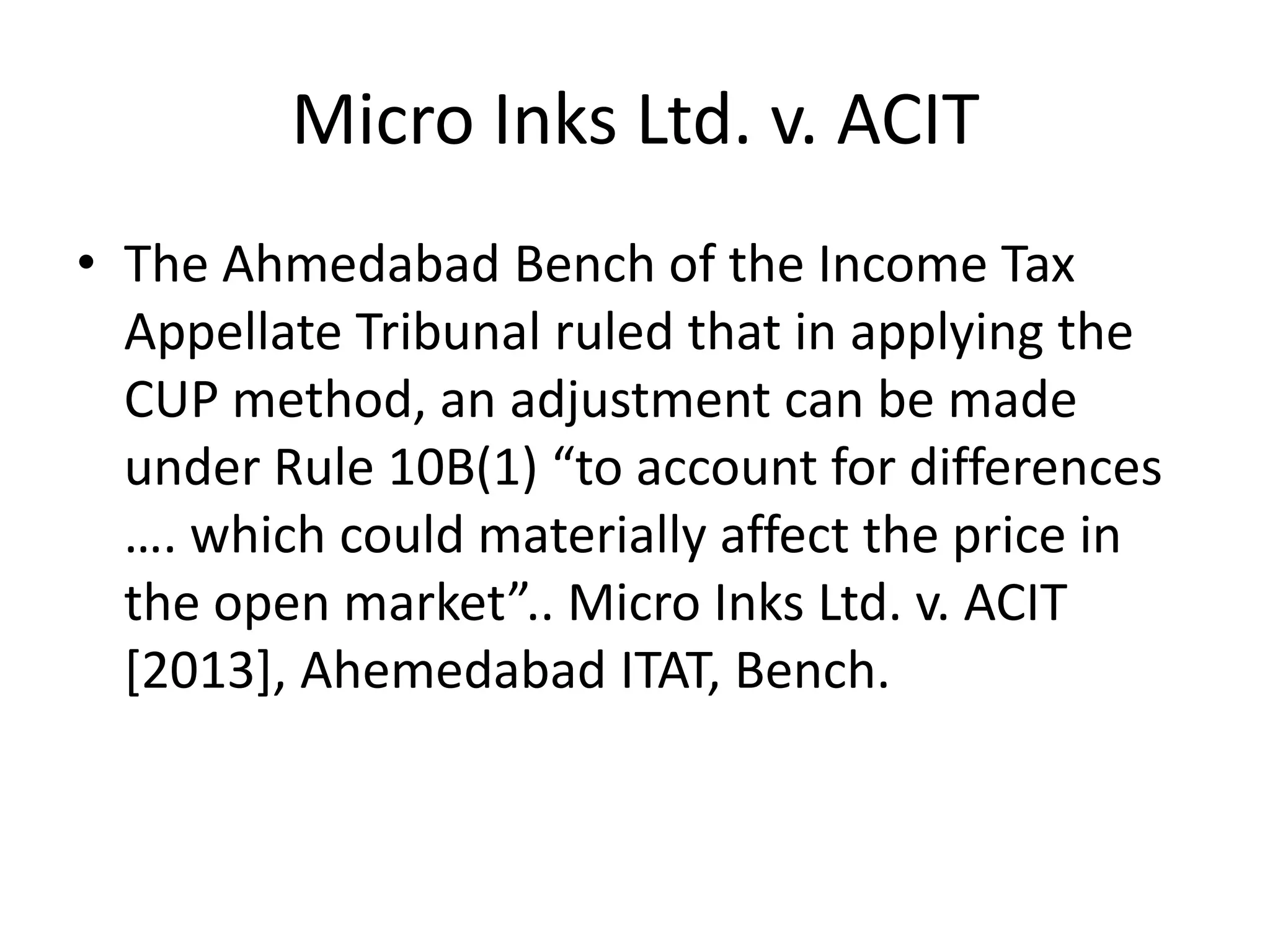 Micro Inks Ltd. v. ACIT
• The Ahmedabad Bench of the Income Tax
Appellate Tribunal ruled that in applying the
CUP method, an adjustment can be made
under Rule 10B(1) “to account for differences
…. which could materially affect the price in
the open market”.. Micro Inks Ltd. v. ACIT
[2013], Ahemedabad ITAT, Bench.
 