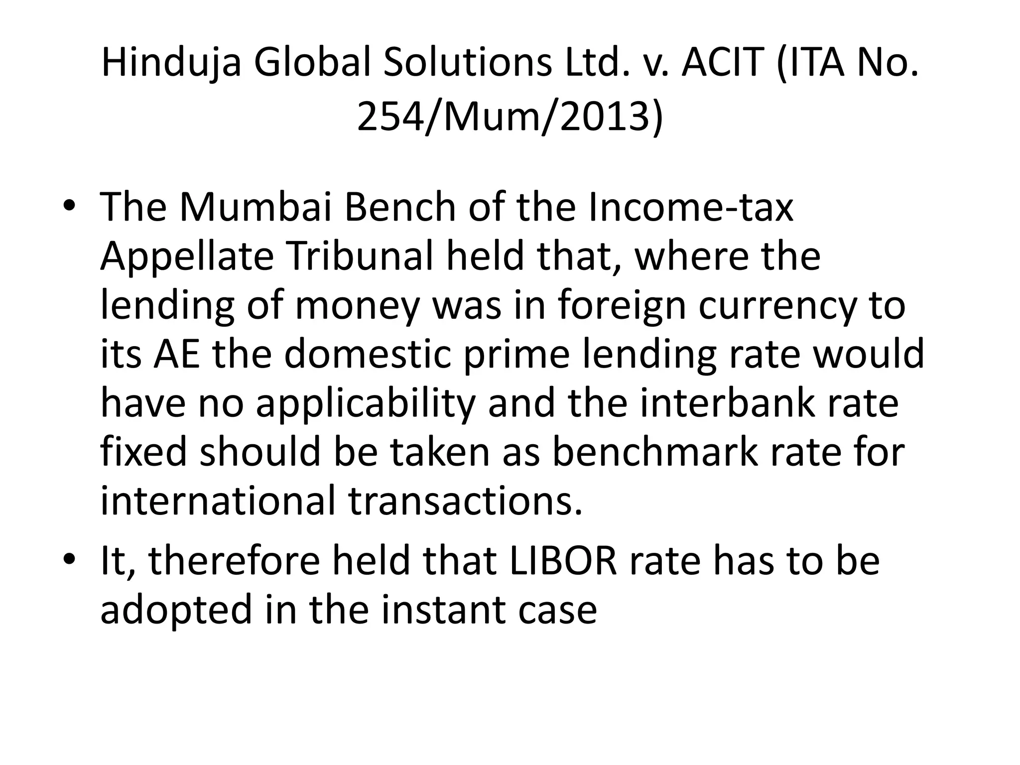 Hinduja Global Solutions Ltd. v. ACIT (ITA No.
254/Mum/2013)
• The Mumbai Bench of the Income-tax
Appellate Tribunal held that, where the
lending of money was in foreign currency to
its AE the domestic prime lending rate would
have no applicability and the interbank rate
fixed should be taken as benchmark rate for
international transactions.
• It, therefore held that LIBOR rate has to be
adopted in the instant case
 