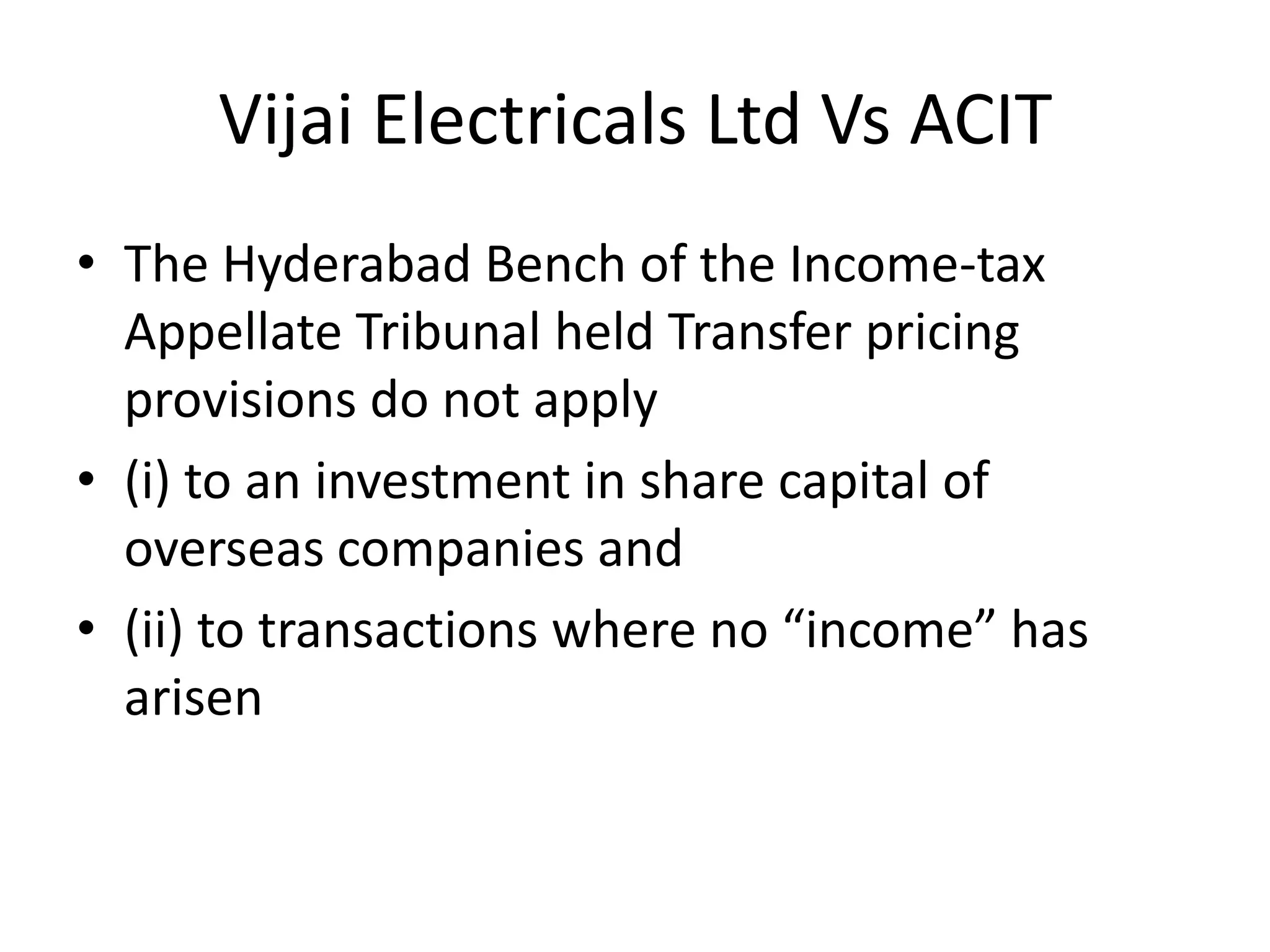 Vijai Electricals Ltd Vs ACIT
• The Hyderabad Bench of the Income-tax
Appellate Tribunal held Transfer pricing
provisions do not apply
• (i) to an investment in share capital of
overseas companies and
• (ii) to transactions where no “income” has
arisen
 